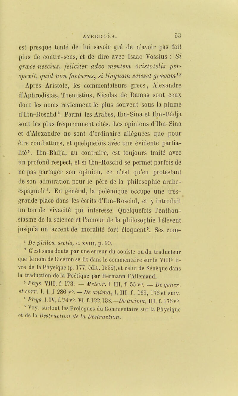 est presque tenté de lui savoir gré de n'avoir pas fait plus de contre-sens, et de dire avec Isaac Vossius : Si grmce nescins, féliciter adeo mentem Aristotelis per- spexit, qiiid non facturus, si linguam scisset grœcam^? Après Aristote, les commentateurs grecs, Alexandre d'Aphrodisias, Themistius, Nicolas de Damas sont ceux dont les noms reviennent le plus souvent sous la plume d'Ibn-Roschd^ Parmi les Arabes, Ibn-Sina et Ibn-Bâdja sont les plus fréquemment cités. Les opinions d'Ibn-Sina et d'Alexandre ne sont d'ordinaire alléguées que pour être combattues, et quelquefois avec une évidente partia- lité*. Ibn-Bâdja, au contraire, est toujours traité avec un profond respect, et si Ibn-Roschd se permet parfois de ne pas partager son opinion, ce n'est qu'en protestant de son admiration pour le père de la philosophie arabe- espagnole'. En général, la polémique occupe une très- grande place dans les écrits d'Ibn-Roschd, et y introduit un ton de vivacité qui intéresse. Quelquefois l'enthou- siasme de la science et l'amour de la philosophie l'élèveut jusqu'à un accent de morahté fort éloquent*. Ses com- ' De philos. serAis, c. xviii, p. 90. * C'est, sans doute par une erreur du copiste ou du traducteur que lenom deCicéron se lit dans le commentaire sur le Ville li- vre de la Physique (p. 177, édit. 1552), et celui de Sénèque dans la traduction de la Poétique par Hermann l'Allemand. ' Phys. VIII, f, 173. — Meteor. 1. III, f. 55 v». — De gêner, et corr. 1. 1, f 286 v». — De a^iima, 1. III, f. 169, 176 et suiv. ' Phys. 1.IV,f.74v»; VI,f.l22,13S.—Z)eanima, III, f. 176v°. ' Voy. surtout les Prologues du Commentaire sur la Physique et de la Desiruclion de la Destruction.