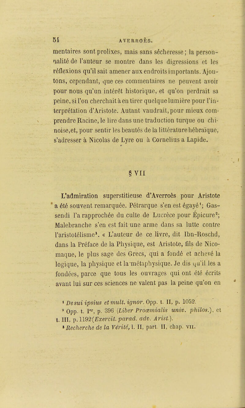 mentaires sont prolixes, mais sans sécheresse; la person- nalité de l'auteur se montre dans les digressions et les réflexions qu'il sait amener aux endroits importants. Ajou- tons, cependant, que ces commentaires ne peuvent avoir pour nous qu'un intérêt historique, et qu'on perdrait sa peine, si l'on cherchait à en tirer quelque lumière pour l'in- terprétation d'Aristote. Autant vaudrait, pour mieux com- prendre Racine, le lire dans une traduction turque ou chi- noise,et, pour sentir les beautés de la littérature hébraïque, s'adresser à Nicolas de Lyre ou à Cornélius a Lapide. § VU L'admiration superstitieuse d'Averroès pour Aristote * a été souvent remarquée. Pétrarque s'en est égayé*; Gas- sendi l'a rapprochée du culte de Lucrèce pour Épicure^; Malebranche s'en est fait une arme dans sa lutte contre l'aristotélisme*. « L'auteur de ce livre, dit Ibn-Roschd, dans la Préface de la Physique, est Aristote, fils de Nico- maque, le plus sage des Grecs, qui a fondé et achevé la logique, la physique et la-métaphysique. Je dis qu'il les a fondées, parce que tous les ouvrages qui ont été écrits avant lui sur ces sciences ne valent pas la peine qu'on en * Desuiipsius et muU. ignor. 0pp. t. II, p. 1052. ' 0pp. t. P^ p. 396 {Liber Proœmialis univ. philos.), et t. III, ^.U92{ExerciL parad. adv. Arist.).