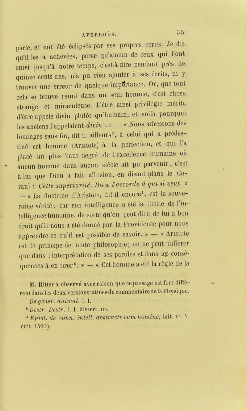parle, et ont été éclipsés par ses propres écrits. Je dis qu'il les a achevées, parce qu'aucun de ceux qui l'ont suivi jusqu'à notre temps, c'est-à-dire pendant près de quinze cents ans, n'a pu rien ajouter à ses écrits, ni y trouver une erreur de quelque importance. Or, que tout cela se trouve réuni dans un seul homme, c'est chose étrange et miraculeuse. L'être ainsi privilégié mérite d'être appelé divin plutôt quhumain, et voilà pourquoi les anciens l'appelaient divin'.» - « Nous adressons des louanges sans fin, dit-il ailleurs^ à celui qui a prédes- tiné cet homme (Aristote) à la perfection, et qui l'a placé au plus haut degré de l'excellence humaine où aucun homme dans aucun siècle ait pu parvenir ; c'est à lui que Dieu a fait allusion, en disant (dans le Co- ran) : Cette supériorité, Dieu l'accorde à qui il veut. » - « La doctrine d'Aristote, dit-il encore*, est la souve- raine vérité; car son intelligence a été la limite de l'in- teUigence humaine, de sorte qu'on peut dire de lui à bon droit qu'il nous a été donné par la Providence pour nous apprendre ce qu'il est possible de savoir. » — « Aristote est le principe de toute philosophie; on ne peut différer que dans l'interprétation de ses paroles et dans 1q? consé- quences à en tirer*. » — « Cet homme a été la règle de la M. Ritter a observé avec raison que ce passage est fort diffé- rent dans les deux versions latines du commentaire de la Physique. De gêner, animal. 1.1. * DesLr. Destr. 1. 1, dissert. m. ' Epist. de conn. intell, abstracti cum homine, init. (t. ^ cdit. 1560).