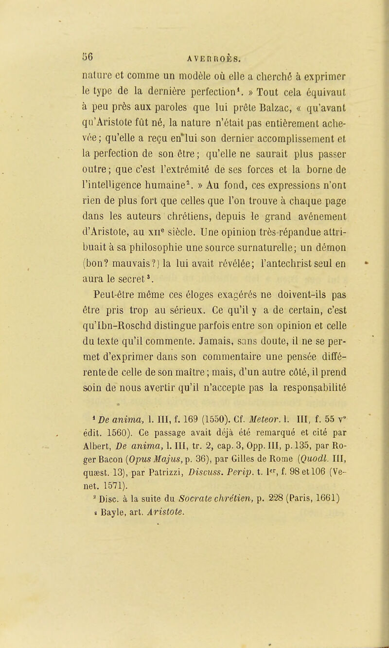 nature et comme un modèle où elle a cherché à exprimer le type de la dernière perfection*. » Tout cela équivaut à peu près aux paroles que lui prêle Balzac, « qu'avant qu'Aristote fût né, la nature n'était pas entièrement ache- vée; qu'elle a reçu en^lui son dernier accomplissement et la perfection de son être ; qu'elle ne saurait plus passer outre ; que c'est l'extrémité de ses forces et la borne de l'intelligence humaine^ » Au fond, ces expressions n'ont rien de plus fort que celles que l'on trouve à chaque page dans les auteurs chrétiens, depuis le grand avènement d'Aristote, au xii® siècle. Une opinion très-répandue attri- buait à sa philosophie une source surnaturelle; un dérnon (bon? mauvais?) la lui avait révélée; l'antechrist seul en aura le secret'. Peul-êlre même ces éloges exagérés ne doivent-ils pas être pris trop au sérieux. Ce qu'il y a de certain, c'est qu'Ibn-Roschd distingue parfois entre son opinion et celle du texte qu'il commente. Jamais, sans doute^ il ne se per- met d'exprimer dans son commentaire une pensée diffé- rente de celle de son maître ; mais, d'un autre côté, il prend soin de nous avertir qu'il n'accepte pas la responsabilité * De anima, 1. III, f. 169 (1550). Cf. Meteor. 1. III, f. 55 v édit. 1560). Ce passage avait déjà été remarqué et cité par Albert, De anima, 1. III, tr. 2, cap. 3, 0pp. III, p. 135, par Ro- ger Bacon {Opus }Ia,jus,Tp. 36), par Gilles de Rome [Quodl. III, qusest. 18), par Patrizzi, Discuss. Perip. t. 1, f. 98 et 106 (Ve- net. 1571). * Disc, à la suite du Socrate chrétien, p. 228 (Paris, 1661) 8 Bayle, art. Aristote.