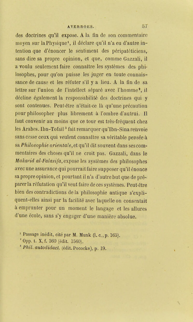 des doctrines qu'il expose. A la fin de son commenlaire moyen sur laPliysique', il déclare qu'il n'a eu d'autre in- tention que d'énoncer le sentiment des péripatéticiens, sans dire sa propre opinion, et que, comme Gazzali, il a voulu seulement faire connaître les systèmes des phi- losophes, pour qu'on puisse les juger en toute connais- sance de cause et les réfuter s'il y a lieu. A la fin de sa lettre sur l'union de l'intellect séparé avec l'homme', il décline également la responsabilité des doctrines qui y sont contenues. Peut-être n'était-ce là qu'une précaution pour philosopher plus librement à l'ombre d'autrui. Il faut convenir au moins que ce tour est très-fréquent chez les Arabes. Ibn-Tofaïl ' fait remarquer qu'Ibn-Sina renvoie sans cesse ceux qui veulent connaître sa véritable pensée à sa Philosophie orientale, et qu'il dit souvent dans ses com- mentaires des choses qu'il ne croit pas. Gazzali, dans le Makacid al-Falasifa, expose les systèmes des philosophes avec une assurance qui pourrait faire supposer qu'il énonce sa propre opinion, et pourtant il n'a d'autrebutquede pré- parer la réfutation qu'il veut faire de ces systèmes. Peut-être bien des contradictions de la philosophie antique s'expli- quent-elles ainsi par la facilité avec laquelle on consentait à emprunter pour un moment le langage et les allures d'une école, sans s'y engager d'une manière absolue. ' Passage inédit, cité par M. Munk (1. c.,p. 165). 'Opp. t. X,f. 360 (édit. 1560). ' Phil. autodidact. (édit. Pococke), p. 19.