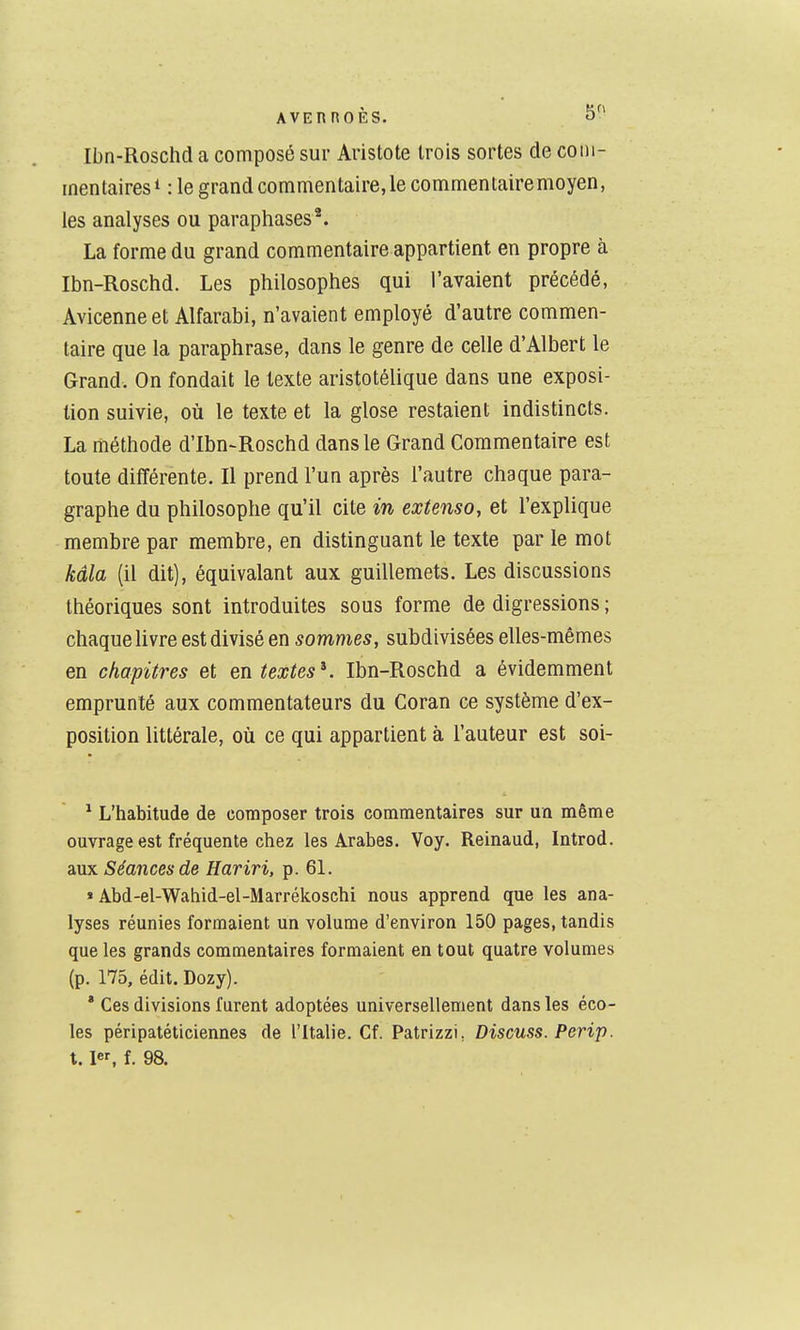 Ibn-Rosclîd a composé sur Aristote trois sortes de com- mentaires^ :1e grand commentaire, le commentairemoyen, les analyses ou paraphases*. La forme du grand commentaire appartient en propre à Ibn-Roschd. Les philosophes qui l'avaient précédé, Avicenneet Alfarabi, n'avaient employé d'autre commen- taire que la paraphrase, dans le genre de celle d'Albert le Grand. On fondait le texte aristotélique dans une exposi- tion suivie, où le texte et la glose restaient indistincts. La méthode d'Ibn-Roschd dans le Grand Commentaire est toute différente. Il prend l'un après l'autre chaque para- graphe du philosophe qu'il cite in extenso, et l'explique membre par membre, en distinguant le texte par le mot kâla (il dit), équivalant aux guillemets. Les discussions théoriques sont introduites sous forme de digressions ; chaque livre est divisé en sommes, subdivisées elles-mêmes en chapitres et en textes K Ibn-Roschd a évidemment emprunté aux commentateurs du Coran ce système d'ex- position littérale, où ce qui appartient à l'auteur est soi- ^ L'habitude de composer trois commentaires sur un même ouvrage est fréquente chez les Arabes. Voy. Reinaud, Introd. ànx Séances de Hariri, p. 61. » Abd-el-Wahid-el-Marrékoschi nous apprend que les ana- lyses réunies formaient un volume d'environ 150 pages, tandis que les grands commentaires formaient en tout quatre volumes (p. 175, édit. Dozy). * Ces divisions furent adoptées universellement dans les éco- les péripatéticiennes de l'Italie. Cf. Patrizzi, Discuss. Perip.