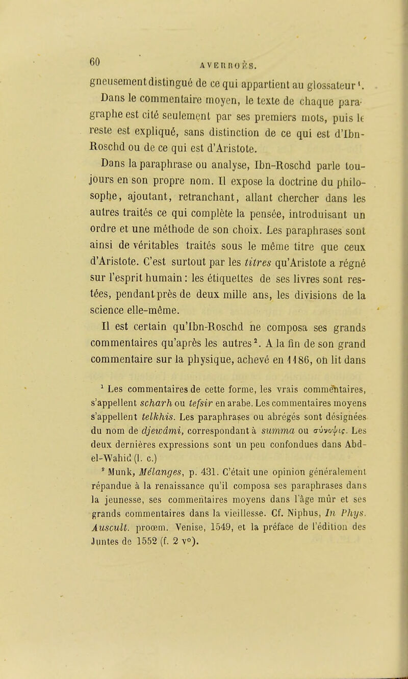 gneusement distingué de ce qui appartient au glossaleur'. Dans le commentaire moyen, le texte de chaque para- graphe est cité seulement par ses premiers mots, puis le reste est expliqué, sans distinction de ce qui est d'Ibn- Roschd ou de ce qui est d'Aristote. Dans la paraphrase ou analyse, Ibn-Roschd parle tou- jours en son propre nom. Il expose la doctrine du philo- sophe, ajoutant, retranchant, allant chercher dans les autres traités ce qui complète la pensée, introduisant un ordre et une méthode de son choix. Les paraphrases sont ainsi de véritables traités sous le même titre que ceux d'Aristote. C'est surtout par les titres qu'Aristote a régné sur l'esprit humain : les étiquettes de ses livres sont res- tées, pendant près de deux mille ans, les divisions delà science elle-même. Il est certain qu'lbn-B.oschd ne composa ses grands commentaires qu'après les autres ^ A la fin de son grand commentaire sur la physique, achevé en 1186, oh lit dans ^ Les commentaires de cette forme, les vrais commentaires, s'appellent scharh ou iefsir en arabe. Les commentaires moyens s'appellent telkhis. Les paraphrases ou abrégés sont désignées du nom de djewânii, correspondant à sumnia ou avvo-^iç. Les deux dernières expressions sont un peu confondues dans Abd- el-Wahid (1. c.) * Munk, Mélanges, p. 431. C'était une opinion généralement répandue à la renaissance qu'il composa ses paraphrases dans la jeunesse, ses commentaires moyens dans l'âge mûr et ses grands commentaires dans la vieillesse. Cf. Niphus, In Phys. Auscult. proœm. Venise, 1549, et la préface de l'édition des •luntes de 1552 (f. 2 v»).