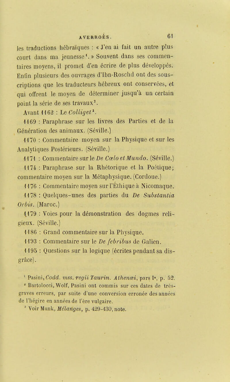 les traductions hébraïques : « J'en ai fait un autre plus court dans ma jeunesse*.» Souvent dans ses commen- taires moyens, il promet d'en écrire de plus développés. Enfin plusieurs des ouvrages d'Ibn-Roschd ont des sous- criptions que les traducteurs hébreux ont conservées, et qui offrent le moyen de déterminer jusqu'à un certain point la série de ses travaux\ Avant lies : Le ColligetK 1169 : Paraphrase sur les livres des Parties et de la Génération des animaux. (Séville.) 1170 : Commentaire moyen sur la Physique et sur les Analytiques Postérieurs. (Séville.) 1171 : Commentaire sur le Z)e CœloetMundo. (Séville.) 1174 : Paraphrase sur la Rhétorique et la Poétique; commentaire moyen sur la Métaphysique. (Cordoue.) 1176 : Commentaire moyen sur l'Éthique à Nicomaque. 1178 : Quelques-unes des parties du De Substantia Orbis. (Maroc.) 1179 : Voies pour la démonstration des dogmes reli- gieux. (Séville.) 1186 : Grand commentaire sur la Physique. 1193 : Commentaire sur le De febribus de Galien. 119.5 : Questions sur la logique (écrites pendant sa dis- grâce) . ' Pasini,Codrf. mss. regii Taurin. Athenœi, pars I», p. 52.  Bartolocci, Woif, Pasini ont commis sur ces dates de Irès- graves erreurs, par suite d'une conversion erronée des années de l'hégire en années de l'ère vulgaire. ' Voir Munk, Mélanges, p. 429-430, note.