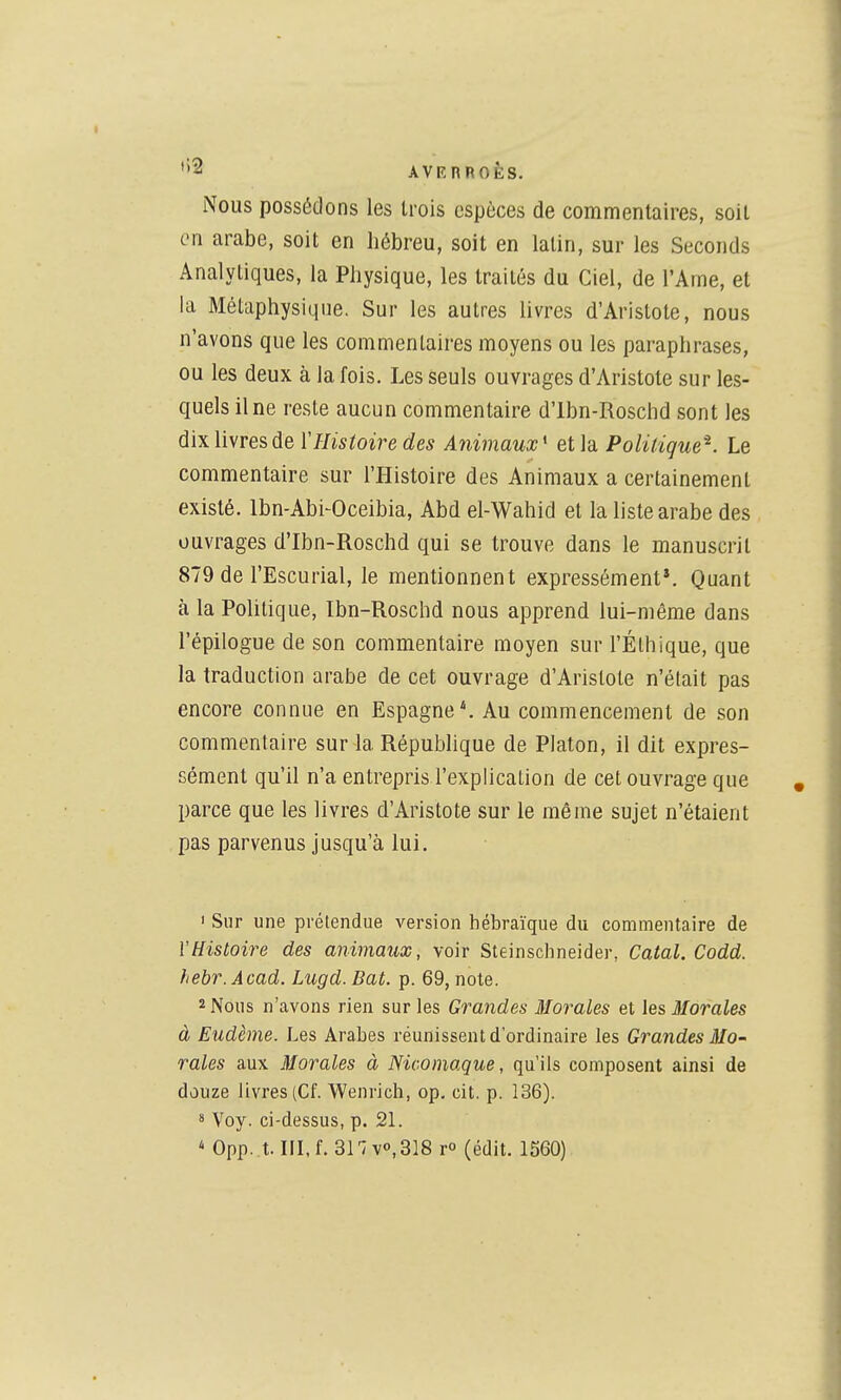 iNous possédons les trois espèces de commentaires, soit en arabe, soit en hébreu, soit en latin, sur les Seconds Analytiques, la Physique, les traités du Ciel, de l'Ame, et la Métaphysique. Sur les autres livres d'Aristote, nous n'avons que les commentaires moyens ou les paraphrases, ou les deux à la fois. Les seuls ouvrages d'Aristote sur les- quels il ne reste aucun commentaire d'Ibn-Roschd sont les dix livres de Y Histoire des Animaux* et la Politique^. Le commentaire sur l'Histoire des Animaux a certainement existé. Ibn-Abi-Oceibia, Abd el-Wahid et la liste arabe des ouvrages d'Ibn-Roschd qui se trouve dans le manuscrit 879 de l'Escurial, le mentionnent expressément*. Quant à la Politique, Ibn-Roschd nous apprend lui-même dans l'épilogue de son commentaire moyen sur l'Éthique, que la traduction arabe de cet ouvrage d'Aristote n'était pas encore connue en Espagne*. Au commencement de son commentaire sur la République de Platon, il dit expres- sément qu'il n'a entrepris l'explication de cet ouvrage que parce que les livres d'Aristote sur le même sujet n'étaient pas parvenus jusqu'à lui. ' Sur une prétendue version hébraïque du commentaire de l'Histoire des animaux, voir Steinschneider, Catal. Codd. hebr.Âcad. Lugd. Bat. p. 69, note. 2 Nous n'avons rien sur les Grandes Morales et \es, Morales à Eudème. Les Arabes réunissent d'ordinaire les Grandes Mo- rales aux Morales à Niconiaque, qu'ils composent ainsi de douze livres (Cf. Wenrich, op. cit. p. 136). 8 Voy. ci-dessus, p. 21. ^ 0pp. t. III, f. 31 vo, 318 T° (édit. 1560)