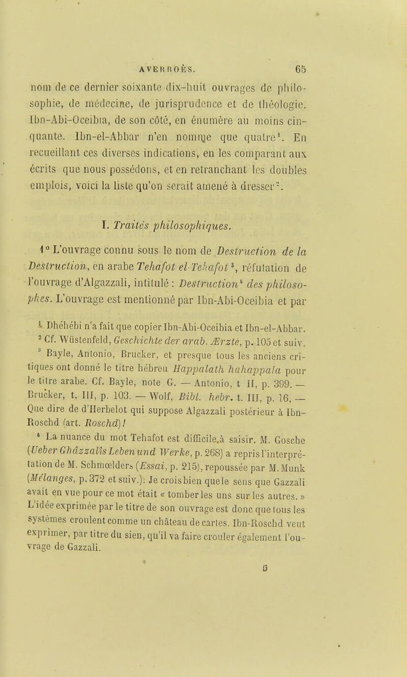 nom de ce dernier soixan(,e-tlix-huit ouvrages de philo- sophie, de médecine, de jurisprudence et de Ihéologic. Ibn-Abi-Oceibia, de son côté, en énumère au moins cin- f|uante. Ibn-el-Abbar n'en nomi-Qe que quatre^ En recueillant, ces diverses indications, en les comparant aux écrits que nous possédons, et en retranchant les doubles emplois, voici la liste qu'on serait amené à dresser'-. I. Traités philosophiques. i ° L'ouvrage connu sous le nom de Destruction de la Destruction, en arabe Tehafot el Tehafot \ réfutation de l'ouvrage d'Algazzali, intitulé : Destruction'' des philoso- phes. L'ouvrage est mentionné par Ibn-Abi-Oceibia et par 1 Dhéhébi n'a fait que copier Ibn-Abi-Oceibia et Ibn-el-Abbar. 2 Cf. Wûstenfeld, Geschichte der arab. JErzle, p. 105 et siiiv,, ' Bayle, Antonio, Bruckcr, et presque tous les anciens cri- tiques ont donné le titre hébreu Happalath hahappaJa pour le litre arabe. Cf. Bayle, note G. — Antonio, t II, p. 399. — Drucker, t, III, p. 103. — Wolf, BibL hebr. t. III, p. Î6, — Que dire de d'IIerbelot qui suppose Algazzali postérieur à Ibn- Roschd (art. Eoschd)! ' La nuance du mot Tehafot est difficile.à saisir. M. Gosche {Ueber Ghâzzalîs Lebenmid Werke, p. 268) a repris l'interpré- tation de M. Schmœlders {Essai, p. 215), repoussée par M. Munk {Mélanges, p. 37.2 et suiv.). Je croisbien quele sens que Gazzali avait en vue pour ce mot était « tomber les uns sur les autres. » L'idée exprimée par le titre de son ouvrage est donc que tous les systèmes cronlentcomme un château de caries. Ibn-Roschd veut exprimer, par litre du sien, qu'il va faire crouler également l'ou- vrage de Gazzali. « Q
