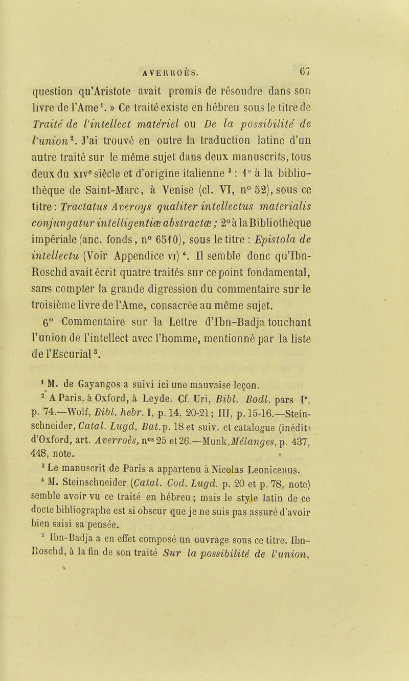 question qu'Aristote avait promis de résoudre clans son livre de l'Ame'. » Ce traité existe en hébreu sous le titre de Traité de l'intellect matériel ou De la possibilité de l'union^, ydii trouvé en outre la traduction latine d'un autre traité sur le même sujet dans deux manuscrits, tous deux du xiv^ siècle et d'origine italienne * : 1° à la biblio- thèque de Saint-Marc, à Venise (cl. VI, n° 52), sous ce titre : Tractatus Averoys gualiter intellectus materialis conjungaturintelligentiœ abstractm; 2°àlaBibliothèque impériale (anc. fonds, n 6510), sous le titre : Epistola de intellectu (Voir Appendice vi) *. Il semble donc qu'Ibn- Roschd avait écrit quatre traités sur ce point fondamental, sans compter la grande digression du commentaire sur le troisième livre de l'Ame, consacrée au même sujet. 6 Commentaire sur la Lettre d'Ibn-Badja touchant l'union de l'intellect avec l'homme, mentionné par la liste de l'EscuriaP. * M. de Gayangos a suivi ici une mauvaise leçon. 2 A Paris, à Oxford, à Leyde. Cf. Uri, Bibl. Bodl. pars P, p. 74.—Wolf, Bibl. hebr. I, p. 14, 20-21; 10, p. 15-16.—Stein- Schneider, Catal. Lugd, Bat.^. 18 et suiv. et catalogue (inéditi d'Oxford, art. Averro6S,ïi'>^2b et26.—Munk,illfe7a??^/es, p. 437, 448, note. t » Le manuscrit de Paris a appartenu à Nicolas Leonicenus. * M. Steinschneider [Catal. Cod. Lugd. p. 20 et p. 78, note) semble avoir vu ce traité en hébreu; mais le style latin de ce docte bibliographe est si obscur que je ne suis pas assuré d'avoir bien saisi sa pensée. * Ibn-Badja a en effet composé un ouvrage sous ce titre. Ibn- Pioschd, à la fin de son traité Sur la possibilité de l'union.
