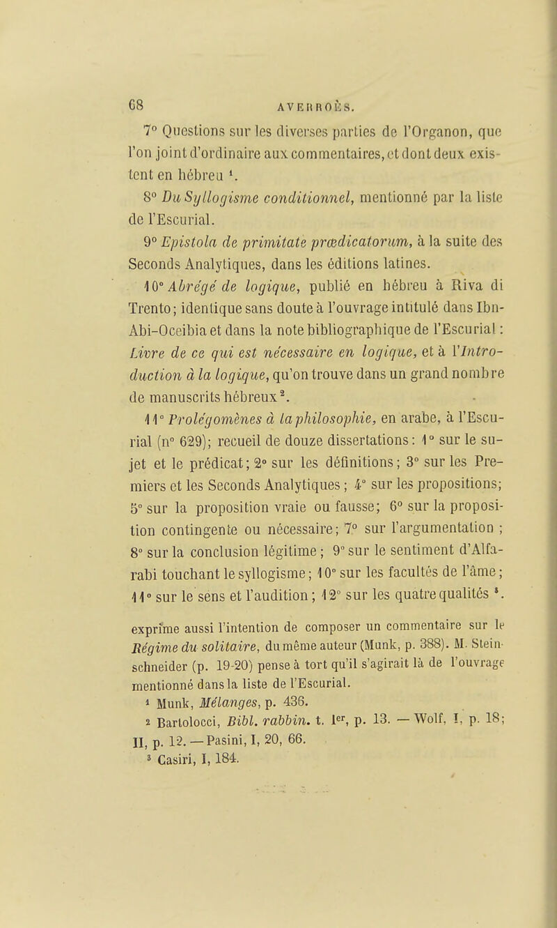 7° Questions sur les diverses parties de l'Organon, que l'on joint d'ordinaire aux commentaires, et dont deux exis- tent en hébreu 8° Du Syllogisme conditionnel, mentionné par la liste de l'Escurial. 9° Epistola de primitate prœdicatorim, à la suite des Seconds Analytiques, dans les éditions latines. Abrégé de logique, publié en hébreu à Riva di Trente ; identique sans doute à l'ouvrage intitulé dans Ibn- Abi-Oceibia et dans la note bibliographique de l'Escurial : Livre de ce qui est nécessaire en logique, et à l'Intro- duction à la logique, qu'on trouve dans un grand nombre de manuscrits hébreux^. Prolégomènes à la philosophie, en arabe, à l'Escu- rial (n 629); recueil de douze dissertations : r sur le su- jet et le prédicat; 2° sur les définitions; 3 sur les Pre- miers et les Seconds Analytiques ; 4° sur les propositions; 5° sur la proposition vraie ou fausse; 6° sur la proposi- tion contingente ou nécessaire; 7° sur l'argumentation ; 8° sur la conclusion légitime ; 9 sur le sentiment d'Alfa- rabi touchant le syllogisme ; 10° sur les facultés de l'âme ; 11° sur le sens et l'audition ; 12 sur les quatre qualités *. exprime aussi l'intention de composer un commentaire sur le Régime du solitaire, du même auteur (Munk, p. 388). M. Slein- Schneider (p. 19-20) pense à tort qu'il s'agirait là de l'ouvrage mentionné dans la liste de l'Escurial. 1 Munk, 3Iélanges, p. 436. 2 Barlolocci, Bibl. rabbin, t. 1, p. 13. — Wolf, I, p. 18; II, p. 12.—Pasini, I, 20, 66. 3 Casiri, 1,184.
