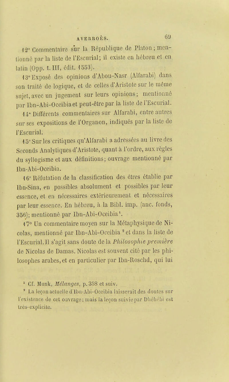 12» Commentaire sur la République de Platon ; mcn- tionnô par la liste de l'Escurial; il existe en hébreu et en latin (0pp. t. Iir, édit. 1553). i 3° Exposé des opinions d'Abou-Nasr (Alfarabi) dans son traité de logique, et de celles d'Aristote sur le même sujet,avec un jugement sur leurs opinions; mentionné par Ibn-Abi-Oceibiaet peut-être par la liste de l'Escurial. U° Différents commentaires sur Alfarabi, entre autres sur ses expositions de l'Organon, indiqués par la liste de l'Escurial. i 5° Sur les critiques qu'Alfarabi a adressées au livre des Seconds Analytiques d'Aristote, quant à l'ordre, aux règles du syllogisme et aux définitions; ouvrage mentionné par Ibn-Abi-Oceibia. \ 6° Réfutation de la classification des êtres établie par Ibn-Sina, en possibles absolument et possibles par leur essence, et en nécessaires extérieurement et nécessaires par leur essence. En hébreu, à la Bibl. imp. (anc. fonds, 356); mentionné par Ibn-Abi-Oceibia'. 17° Un commentaire moyen sur la Métaphysique de Ni- colas, mentionné par Ibn-Abi-Oceibia ^ et dans la Uste de l'Escurial.Il s'agit sans doute delà Philosophie première de Nicolas de Damas. Nicolas est souvent cité par les phi- losophes arabes, et en particulier par Ibn-Roschd, qui lui * Cf. Mimk, Mélanges, p. 358 et suiv. * La leçon acluelle d'Ibn-Abi-Oceibia laisserait des doutes sur l'existence de cet ouvrage; ujais la leçon suivie par Dhclu'bi est Irès-expiicile.