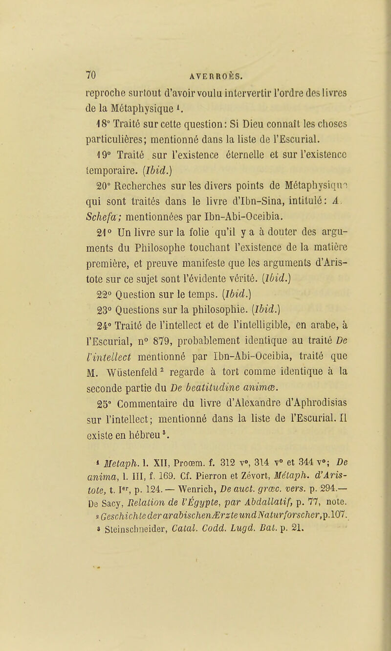 reproche surtout d'avoir voulu intervertir l'ordre des livres de la Métaphysique ^ 18° Traité sur cette question: Si Dieu connaît les choses particulières; mentionné dans la liste de l'Escurial. 19° Traité sur l'existence éternelle et sur l'existence temporaire. {Ibid.) 20° Recherches sur les divers points de Métaphysique, qui sont traités dans le livre d'Ibn-Sina, intitulé: A. Schefa ; mentionnées par Ibn-Abi-Oceibia. 21° Un livre sur la folie qu'il y a à douter des argu- ments du Philosophe touchant l'existence de la matière première, et preuve manifeste que les arguments d'Aris- tote sur ce sujet sont l'évidente vérité, [lùid.) 22° Question sur le temps, {Ibid.) 23° Questions sur la philosophie. [Ibid.) 24° Traité de l'intellect et de l'intelligible, en arabe, à l'Escurial, n° 879, probablement identique au traité De l'intellect mentionné par Ibn-Abi-Oceibia, traité que M. Wiistenfeld ^ regarde à tort comme identique à la seconde partie du De beatitudine animœ. 25' Commentaire du livre d'Alexandre d'Aphrodisias sur l'intellect ; mentionné dans la liste de l'Escurial. Il existe en hébreu*. * Metaph. 1. XTI, Proœm. f. 312 v», 314 v° et 344 v»; De anima, 1. III, f. 169. Cf. Pierron et Zévort, Mélaph. d'Aris- tote, 1.1, p. 124. — Wenrich, De auct. grœc. vers. p. 294.— De Sacy, Relalion de VÉgypte, par Abdallatif, p. 77, note. iGcschichtederarabischenMrzteundNalur[orschcr,-^.\(Tl. « Sleinsclineider, Catal. Codd. Lugd. Bal. p. 21. I