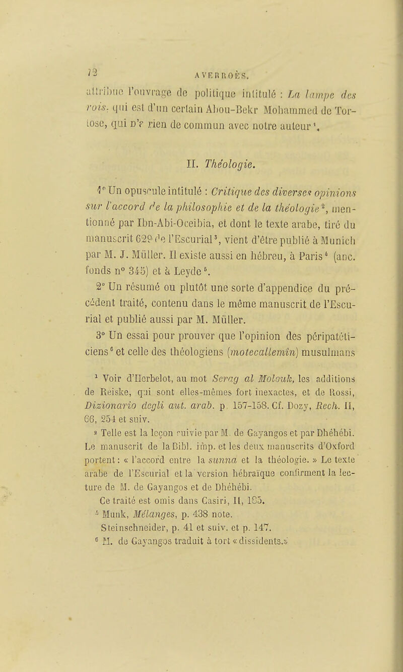 AVIÎHROÈS. uUi-il)iic l'ouvrage de politique irilitulé : La lampe des rois, qui est d'un certain Aboii-Bekr Mohammed de Tor- tose, qui dV rien de commun avec noire auteur \ II. Théologie. 'J Un opusf'ule intitulé : Critique des diverses opinions sur l'accord f^e la philosophie et de la théologie^, men- tionné par Ibn-Abi-Oceibia, et dont le texte arabe, tiré du manuscrit 629 f^e l'EscuriaP, vient d'être publié à Munich par M. J. MùUer. Il existe aussi en hébreu, à Paris* (anc. fonds n° 345) et à Leyde *. 2 Un résumé ou plutôt une sorte d'appendice du pré- cédent traité, contenu dans le même manuscrit de l'Escu- rial et publié aussi par M. Mû lier. 3° Un essai pour prouver que l'opinion des péripatéti- ciens et celle des théologiens [motecallemin] musulmans ^ Voir d'Iîcrbelot, au mot Scrag al MolouJi, les additions de Reiske, q'ji sont elles-mêmes fort inexactes, et de Rossi, Dizionario dcgli aut. arab. p, 157-158. Cf. Dozy, Rcch. Il, 66, 254 et sdIv. s Telle est la leçon ruivie par M. de Gayangos et par Dhébébi. Le manuscrit de laDibl. imp.etles deux manuscrits d'Oxford portent : « l'accord entre la sunna et la théologie. » Le texte arabe de l'Escurial et la version hébraïque confirment la lec- ture de M. de Gayangos et de Dhéhébi. Ce traité est omis dans Casiri, II, 105. Muidc, Mélanges, p. 438 note. Steinschneider, p. 41 et suiv. et p. 147.  ÎI. de Gayangos traduit à tort «dissidents.»