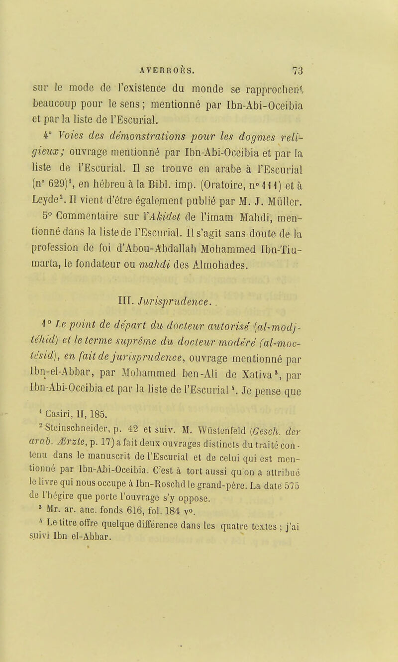 sur le mode de l'existence du monde se rapproclierî«. beaucoup pour le sens ; mentionné par Ibn-Abi-Oceibia et par la liste de l'Escurial. 4° Voies des démonstrations pour les dogmes reli- gieux; ouvrage mentionné par Ibn-Abi-Oceibia et par la liste de l'Escurial. Il se trouve en arabe à l'Escurial (n 629)\ en hébreu à la Bibl. imp. (Oratoire, nM14) et à Leyde^ Il vient d'être également publié par M. J. MuUer. 5° Commentaire sur YAkidet de l'imam Mahdi, men- tionné dans la liste de l'Escurial. Il s'agit sans doute de la profession de foi d'Abou-Abdallah Mohammed Ibn-Tiu- marta, le fondateur ou mahdi des Almohades. III. Jurisprudence.. 1° Le point de départ du docteur autorisé {al-mod]- téliid) et le terme suprême du docteur modéré (al-moc- iésid), en fait de jurisprudence, ouvrage mentionné par Ibn-el-Abbar, par Mohammed ben-Ali de Xativa*, par Ibn-Abi-Oceibia et par la Uste de l'Escurial Je pense que ' Casiri, II, 185. 2 Stcinschneider, p. 42 et suiv. M. Wuslenfeld {Gesch. der arab. Mrzte, p. 17) a fait deux ouvrages distincts du traité coii - tenu dans le manuscrit de l'Escurial et de celui qui est men- tionné par Ibn-AjDi-Oceibia. C'est cà tort aussi qu'on a attribué le livre qui nous occupe à Ibn-Roschd le grand-père. La date 575 de l'hégire que porte l'ouvrage s'y oppose. * Mr. ar. anc. fonds 616, fol. 184 v». Le titre offre quelque différence dans les quatre textes ; j'ai suivi Ibn el-Abbar.