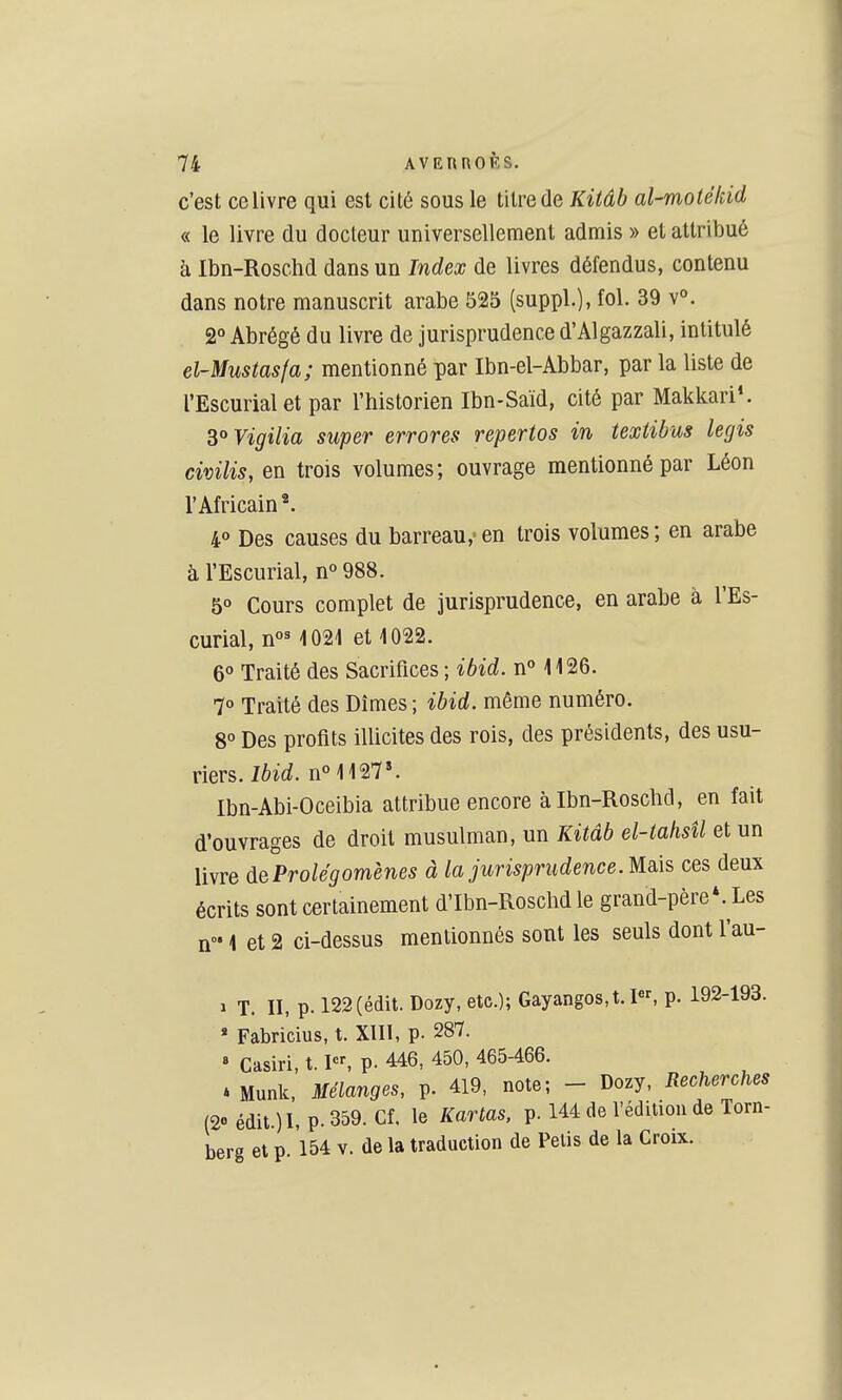 c'est ce livre qui est cité sous le titre de Kitâb al-moiékid « le livre du docteur universellement admis » et attribué à Ibn-Roschd dans un Index de livres défendus, contenu dans notre manuscrit arabe 525 (suppl.), fol. 39 v». 2° Abrégé du livre de jurisprudence d'Algazzali, intitulé el-Mustasfa; mentionné par Ibn-el-Abbar, par la liste de l'Escurialet par l'historien Ibn-Saïd, cité par Makkari*. 3°Vigilia super errores repertos in textibus legis civilis, en trois volumes; ouvrage mentionné par Léon l'Africain*. 4° Des causes du barreau,' en trois volumes; en arabe à l'Escurial, n° 988. 50 Cours complet de jurisprudence, en arabe à l'Es- curial, 1021 et 1022. 6° Traité des Sacrifices ; ibid. n° 1126. 70 Traité des Dîmes; ibid. même numéro. 8° Des profits illicites des rois, des présidents, des usu- riers. nM 127*. Ibn-Abi-Oceibia attribue encore àIbn-Roscbd, en fait d'ouvrages de droit musulman, un Kitâb el-tahsîl et un livre de Prolégomènes à la jurisprudence Mqa^ ces deux écrits sont certainement d'Ibn-Rosclid le grand-père*. Les n 1 et 2 ci-dessus mentionnés sont les seuls dont l'au- 1 T. II, p. 122(éclit. Dozy, etc.); Gayangos,t. I, p. 192-193. « Fabricius, t. XIII, p. 287. » Casiri, t. pr, p. 446, 450, 465-466. » Munk. Mélanges, p. 419, note; - Dozy, Recherches (2«'édit.)I,p.359. Cf, le Kartas, p. 144 de l'édiiiou de Torn- berg et p. 154 v. de la traduction de Pelis de la Croix.