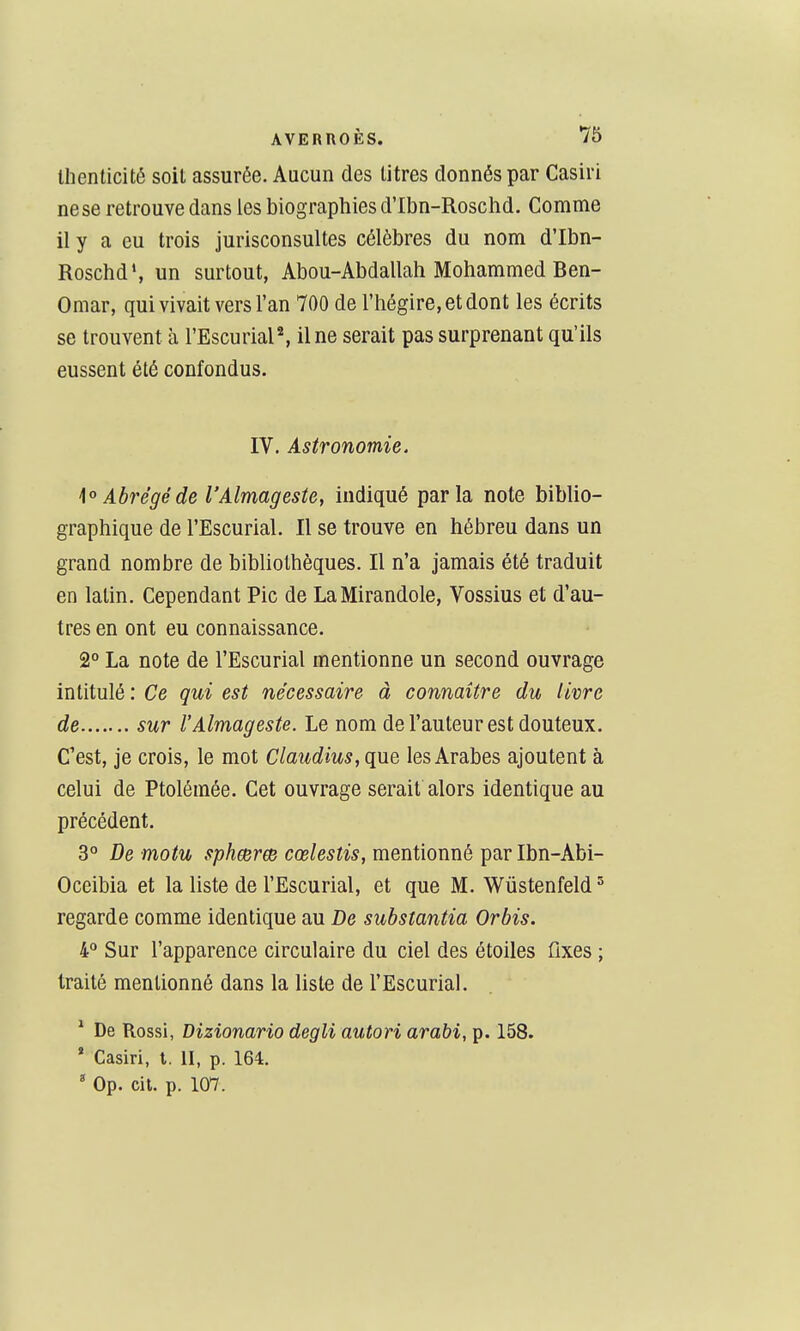 Ihenticité soit assurée. Aucun des litres donnés par Casiri nese retrouve dans les biographies d'Ibn-Roschd. Comme il y a eu trois jurisconsultes célèbres du nom d'Ibn- Roschd', un surtout, Abou-Abdallah Mohammed Ben- Omar, qui vivait vers l'an 700 de l'hégire, et dont les écrits se trouvent à ^Escurial^ il ne serait pas surprenant qu'ils eussent été confondus. IV. Astronomie. i'^ Abrégé de l'Almageste, indiqué parla note biblio- graphique de l'Escurial. Il se trouve en hébreu dans un grand nombre de bibliothèques. Il n'a jamais été traduit en latin. Cependant Pic de LaMirandole, Vossius et d'au- tres en ont eu connaissance. 2° La note de l'Escurial mentionne un second ouvrage intitulé : Ce qui est nécessaire à connaître du livre de sur l'Almageste. Le nom de l'auteur est douteux. C'est, je crois, le mot Claudius,qxie les Arabes ajoutent à celui de Ptolémée. Cet ouvrage serait alors identique au précédent. 3° De motu sphœree cœlestis, mentionné par Ibn-Abi- Oceibia et la liste de l'Escurial, et que M. Wùstenfeld'^ regarde comme identique au De substantia Orbis. 4° Sur l'apparence circulaire du ciel des étoiles ûxes ; traité mentionné dans la liste de l'Escurial. ^ De Rossi, Dizionario degli autan arabi, p. 158. * Casiri, l, II, p. 164.  Op. cit. p. 107.