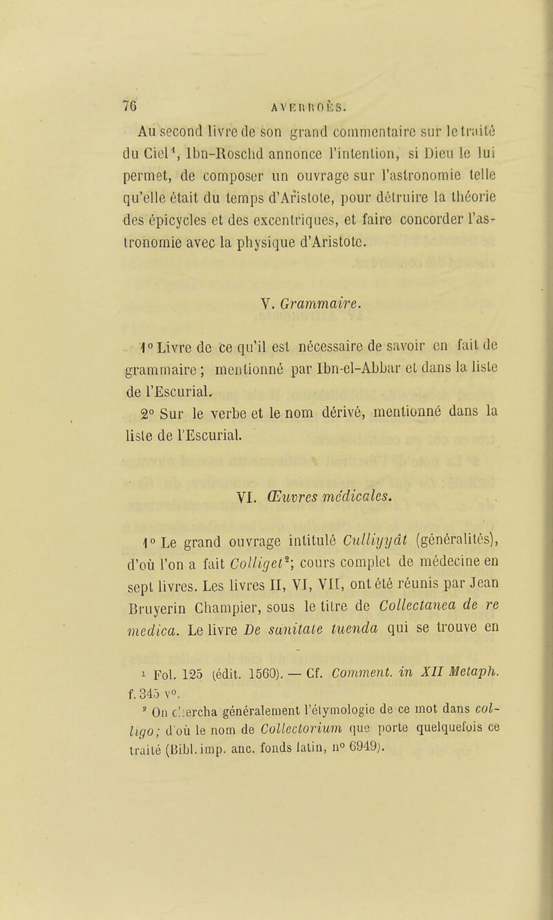 Au second livre de son grand commentaire sur letrnilé du CieP, Ibn-Rosclid annonce l'inlenlion, si Dieu le lui permet, de composer un ouvrage sur l'astronomie telle qu'elle était du temps d'Arislole, pour détruire la théorie des épicycles et des excentriques, et faire concorder l'as- tronomie avec la physique d'Aristotc, V. Grammaire. ■■' 1° Livre de ce qu'il est nécessaire de savoir en fait de grammaire; mentionné par Ibn-el-Abbar et dans la liste de l'Escurial. 2° Sur le verbe et le nom dérivé, mentionné dans la liste de l'Escurial. VI. Œuvres médicales. 1°Le grand ouvrage intitulé Culliyyât (généralités), d'où l'on a fait ColUget^; cours complet de médecine en sept livres. Les livres II, VI, VII, ont été réunis par Jean Bruyerin Champier, sous le titre de Collectanea de re medica. Le livre De sanitale tuenda qui se trouve en 1 Fol. 125 (cdit. 1560). — Cf. Comment, in XII Melaph. f. 345 yo. ' On clierclia généralement l'élymologie de ce mot dans col- ligo; d'où le nom de Colléetorium que porte quelquefois ce traité (Bibl.imp. anc. fonds latin, n 6949).