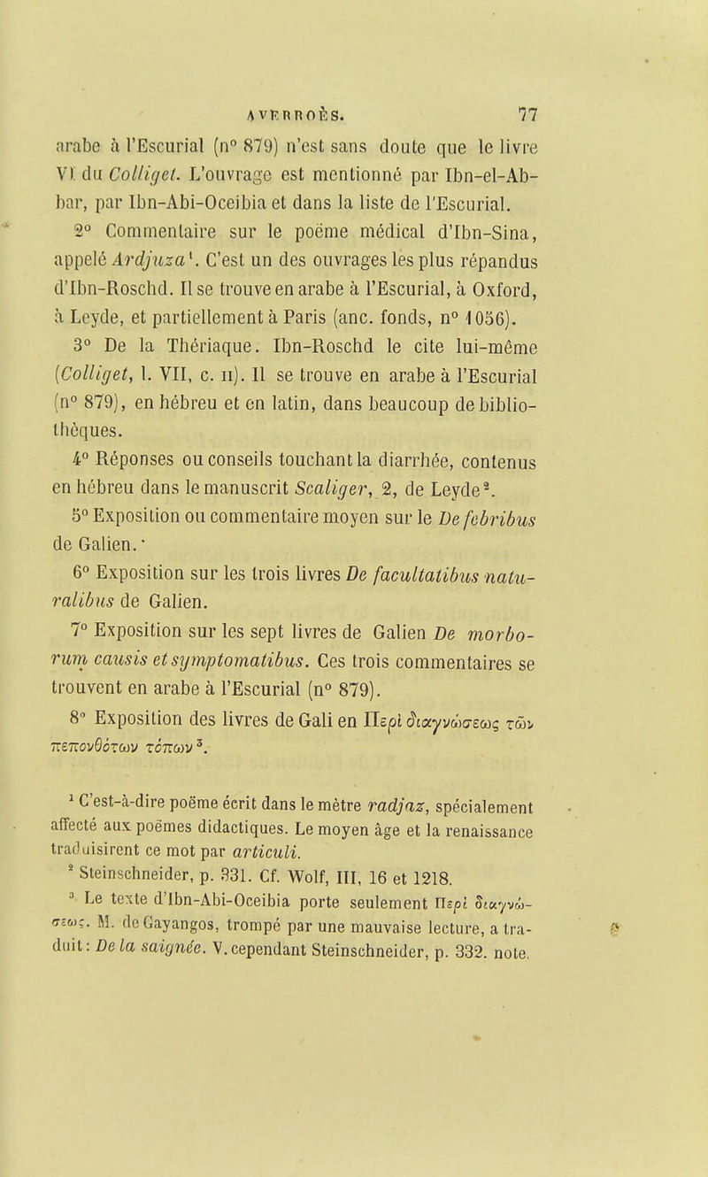 arabe h l'Escurial (n° 879) n'est sans doute que le livre Vi: du CoUigel. L'ouvrage est mentionné par Ibn-el-Ab- bar, par Ibn-Abi-Oceibia et dans la liste de l'Escurial. 2° Commentaire sur le poëme médical d'Ibn-Sina, appelé Ardjuza \ C'est un des ouvrages les plus répandus d'Ibn-Roschd. Use trouve en arabe à l'Escurial, à Oxford, à Leyde, et partiellement à Paris (anc, fonds, n° 1056). 3° De la Thériaque. Ibn-Roschd le cite lui-même {Colliget, 1. VII, c. ii). Il se trouve en arabe à l'Escurial (n° 879), en hébreu et en latin, dans beaucoup de biblio- thèques. 4° Réponses ou conseils touchant la diarrhée, contenus en hébreu dans le manuscrit Scaliger, 2, de Leyde ^. 5° Exposition ou commentaire moyen sur le Defebribus deGalien.' 6° Exposition sur les trois livres De facultaiibus natu- ralibus de Galien. 7° Exposition sur les sept livres de Galien De morbo- rum causis etsymptomatibus. Ces trois commentaires se trouvent en arabe à l'Escurial (n° 879), Exposition des livres de Gali en ITcpî cJtayvwo-sMç twî- 1 C'est-à-dire poëme écrit dans le mètre radjaz, spécialement affecté aux poèmes didactiques. Le moyen âge et la renaissance traduisirent ce mot par articuli. * Sleinschneider, p. 33L Cf. Wolf, IH, 16 et 1218. » Le texte d'Ibn-Abi-Oceibia porte seulement Uspi Stayvw- ffsoiç. M. deCayangos, trompé par une mauvaise lecture, a tra- duit: De fa saignée. V. cependant Sleinschneider, p. 332. note.