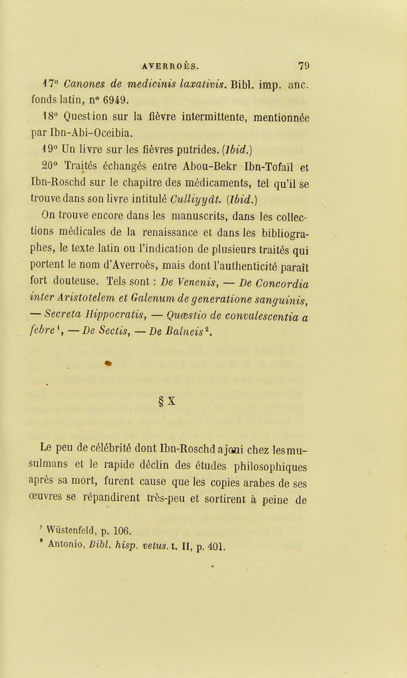 17° Canones de medicmis laxativis.Bihh imp. anc. fonds latin, n° 6949. t8 Question sur la fièvre intermittente, mentionnée par Ibn-Abi-Oceibia. -19° Un livre sur les fièvres putrides. (Ibid.) 20° Traités échangés entre Abou-Bekr Ibn-Tofaïl et Ibn-Roschd sur le chapitre des médicaments, tel qu'il se trouve dans son livre intitulé Culliyyât. [Ibid.) On trouve encore dans les manuscrits, dans les collec- tions médicales de la renaissance et dans les bibliogra- phes, le texte latin ou l'indication de plusieurs traités qui portent le nom d'Averroès, mais dont l'authenticité paraît fort douteuse. Tels sont : De Venenis, — De Concordia inter Aristotelem et Galenum de generatione sanguinis, — Sécréta Hippocratis, — Qumstio de conmlescentia a febre \ — De Sectis, — De Balneis^. §X Le peu de célébrité dont Ibn-Roschd a joui chez les mu- sulmans et le rapide déclin des études philosophiques après sa mort, furent cause que les copies arabes de ses œuvres se répandirent très-peu et sortirent à peine de ' Wûstenfeld, p. 106. * Antonio, Bibl. hisp. vêtus, t. II, p. 401.