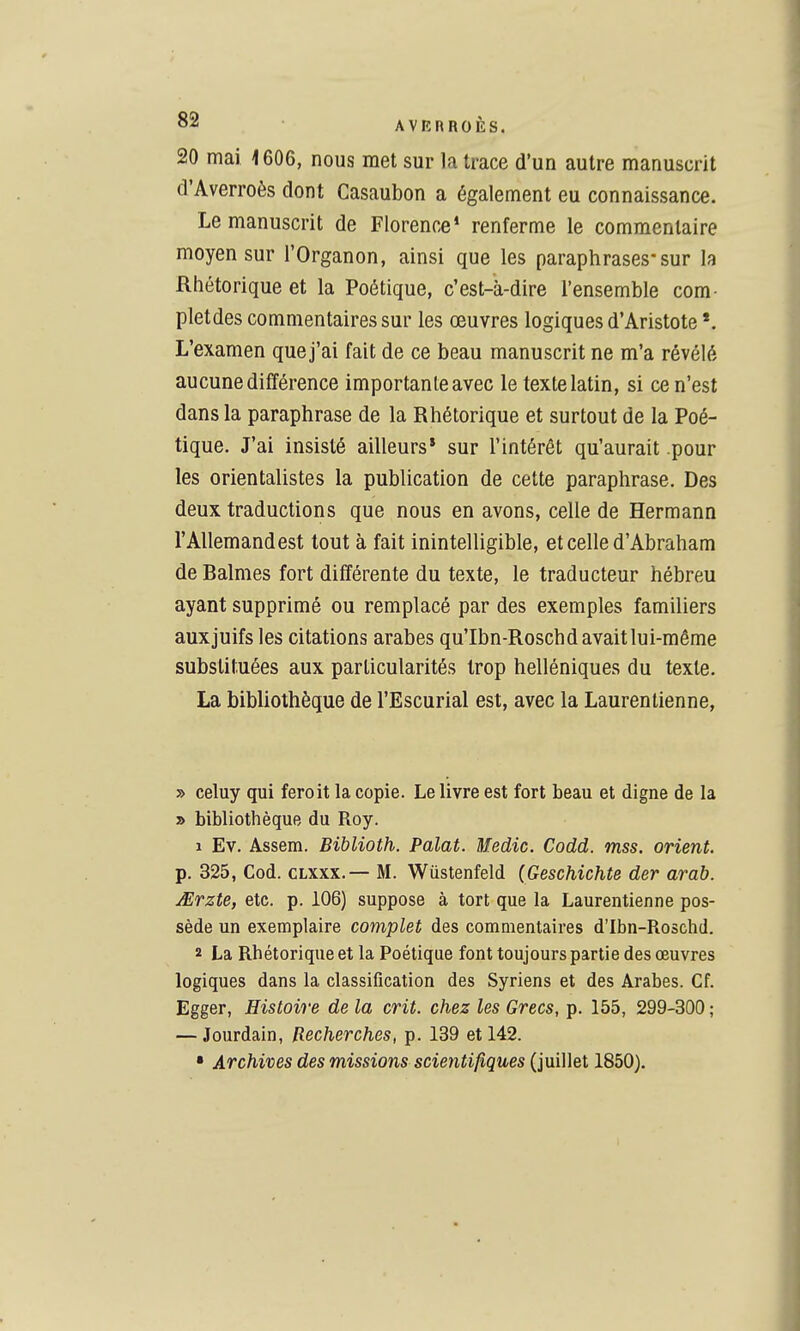 20 mai 1606, nous met sur la trace d'un autre manuscrit d'Averroès dont Casaubon a également eu connaissance. Le manuscrit de Florence* renferme le commentaire moyen sur l'Organon, ainsi que les paraphrases-sur la Rhétorique et la Poétique, c'est-à-dire l'ensemble com- pletdes commentaires sur les œuvres logiques d'Aristote *. L'examen que j'ai fait de ce beau manuscrit ne m'a révélé aucune différence importante avec le texte latin, si ce n'est dans la paraphrase de la Rhétorique et surtout de la Poé- tique. J'ai insisté ailleurs* sur l'intérêt qu'aurait pour les orientalistes la publication de cette paraphrase. Des deux traductions que nous en avons, celle de Hermann l'Allemand est tout à fait inintelligible, et celle d'Abraham de Balmes fort différente du texte, le traducteur hébreu ayant supprimé ou remplacé par des exemples familiers auxjuifs les citations arabes qu'Ibn-Roschd avait lui-même substituées aux particularités trop helléniques du texte. La bibliothèque de l'Escurial est, avec la Laurentienne, » celuy qui feroit la copie. Le livre est fort beau et cligne de la » bibliothèque du Roy. 1 Ev. Assem. Biblioth. Palat. Wedic. Codd. mss. orient. p. 325, Cod. CLXxx.— M. Wûstenfeld (Geschichte der arah. jErzte, etc. p. 106) suppose à tort que la Laurentienne pos- sède un exemplaire complet des commentaires d'Ibn-Roschd. 2 La Rhétorique et la Poétique font toujours partie des œuvres logiques dans la classification des Syriens et des Arabes. Cf. Egger, Histoire de la crit. chez les Grecs, p. 155, 299-300 ; — Jourdain, Recherches, p. 139 et 142. • Archives des missions scientifiques {imWet 1850).