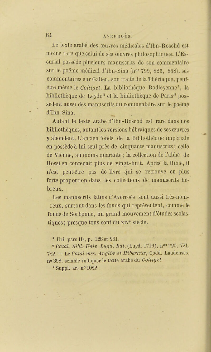 Le texte arabe des œuvres médicales d'Ibn-Roschd est moins rare que celui de ses œuvres philosophiques. L'Es- curial possède plusieurs manuscrits de son commentaire sur le poëme médical d'Ibn-Sina (n» 799, 826, 858), ses commentaires sur Galien, son traité delaThériaque, peut- être même le Co/%ei. La bibliothèque BodleyenneS la bibliothèque de Leyde'^ et la bibliothèque de Paris^' pos- sèdent aussi des manuscrits du commentaire sur le poëme d'Ibn-Sina. ^ Autant le texte arabe d'Ibn-Roschd est rare dans nos bibliothèques, autant les versions hébraïques de ses œuvres y abondent. L'ancien fonds de la Bibliothèque impériale en possède à lui seul près de cinquante manuscrits; celle de Vienne, au moins quarante; la collection de l'abbé de Rossi en contenait plus de vingt-huit. Après la Bible, il n'est peut-être pas de livre qui se retrouve en plus forte proportion dans les collections de manuscrits hé- breux. Les manuscrits latins d'Averroès sont aussi très-nom- reux, surtout dans les fonds qui représentent, comme le fonds de Sorbonne, un grand mouvement d'études scolas- tiques; presque tous sont du xiv^ siècle. ^ Uri, pars lia, p. 128 et 261. 2 Catal. Bibl. Univ. Lugd. Bat. (Lugd. 1716), n^^ 720, 721, 722. — Le Catal mss. Angliœ et Hiberniœ, Codd. Laudenses, no 398, semble indiquer le texte arabe du Colliget. * Suppl. ar. no 1022