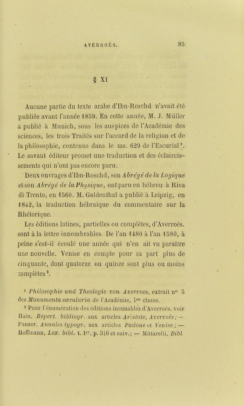 § XL Aucune partie du texte arabe d'Ibn-Roschd n'avait été publiée avant l'année 1859. En cette année, M. J. Mûlier a publié à Munich, sous les auspices de l'Académie des sciences, les trois Traités sur l'accord de la religion et de la philosophie, contenus dans le ms. 629 de l'Escurial*. Le savant éditeur promet une traduction et des éclaircis- sements qui n'ont pas encore paru. Deux ouvrages d'Ibn-Roschd, son Abrégé de la Logique et son Abrégé de la Physique, ont paru en hébreu à Riva di Trente, en 1560. M. Goldenthal a pubhé à Leipzig, en 1842, la traduction hébraïque du commentaire sur la Rhétorique. Les éditions latines, partielles ou complètes, d'Averroès. sont à la lettre innombrables. De l'an 1480 à l'an 1580, à peine s'est-il écoulé une année qui n'en ail vu paraître une nouvelle. Venise en compte pour sa part plus de cinquante, dont quatorze ou quinze sont plus ou moins complètes ^ 1 Philosophie und Théologie von Averroes, extrait n» 3 des Monumenta sœcularia de TAcadémie, 1'^^ classe. * Pour l'énumération des éditions incunables d'Averroès. voir Ilain, Repert. bibliogr. aux nrlides Aristote, Averroès ;— Panzer, Annales typogr. aux articles Padoue Venise; — Hoffmann, Lex. bibL t. 1, p. 316 et suiv.; — Miltarelli, Bibl