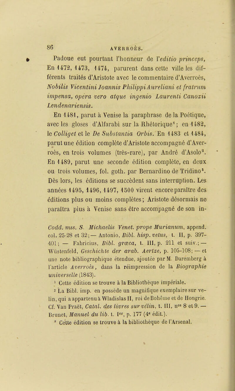 Padoue eut pourtant l'honneur de Yeditio princcps, En 1472, 1473, 1474, parurent dans cette ville les dif- férents traités d'Aristote avec le commentaire d'Averroès, Nobilis Vicentini Joannis PhilippiAureliani et fralrum impensa, opéra vero atque ingenio Laurenti Canozii Lendenariensis. En 1481, parut à Venise la paraphrase de la Poétique, avec les gloses d'Alfarabi sur la Rhétorique* ; en 1482, le CoUiget et le De Substantia Orbis. En 1483 et 1484, parut une édition complète d'Aristote accompagné d'Aver- roès, en trois volumes (très-rare), par André d'Asolo^. En 1489, parut une seconde édition complète, en deux ou trois volumes, fol. goth. par Bernardino de Tridino*. Dès lors, les éditions se succèdent sans interruption. Les années 1495, 1496,1497, 1500 virent encore paraître des éditions plus ou moins complètes ; Aristote désormais ne paraîtra plus à Venise sans être accompagné de son in- Codd. mss. S. Michaelis Venet. prope Murianum, append. coL 26-28 et 32 \ — kntonio, Bibl. hisp. vêtus, t. II, p. 397- 401; — Fabricius, Bibl. grœca, t. III, p. 211 et suiv.; — Wùstenfeld, Geschichte der arab. Aertze, p. 105-108; — et une note bibliographique étendue, ajoutée par M. Daremberg à l'article Averroès, dans la réimpression de la Biographie universelle (1843). ^ Cette édition se trouve à la Bibliothèque impériale. 2 La Bibl. imp. en possède un magnifique exemplaire sur vé- lin, qui aappartenuà WladislasII, roi deBohêmeelde Hongrie. Cf. Van Praët, Catnl. des livres sur vélin, t. III, n* 8 et9. — Brunet, Manuel du lib. t. I, p. 177 (4« édit.). ' Cette édition se trouve à la bibliothèque de l'Arsenal.