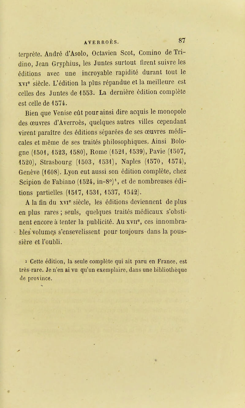 lerprète. André d'Asolo, Octavien Scot, Comino de Tri- dino, Jean Gryphius, les Juntes surtout firent suivre les éditions avec une incroyable rapidité durant tout le xvi siècle. L'édition la plus répandue et la meilleure est celles des Juntes de 1553. La dernière édition complète est celle de 1574. Bien que Venise eût pour ainsi dire acquis le monopole des œuvres d'Averroès, quelques autres villes cependant virent paraître des éditions séparées de ses œuvres médi- cales et même de ses traités philosophiques. Ainsi Bolo- gne (1501, 1523, 1580), Rome (1521,1539), Pavie (1507, 1520), Strasbourg (1503, 1531), Naples (1570, 1574), Genève (1608). Lyon eut aussi son édition complète, chez Scipion de Fabiano (1524, in-8°)% et de nombreuses édi- tions partielles (1517, 1531, 1537, 1542). A la fin du xvi« siècle, les éditions deviennent de plus en plus rares ; seuls, quelques traités médicaux s'obsti- nent encore à tenter la publicité. Au xvu^, ces innombra- bles volumes s'ensevelissent pour toujours dans la pous- sière et l'oubli. 1 Cette édition, la seule complète qui ait paru en France, est très-rare. Je n'en ai vu qu'un exemplaire, dans une bibliothèque (le province.