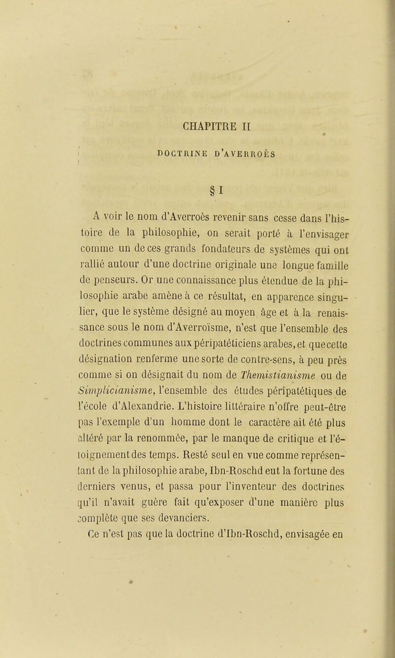 CHAPITRE II DOCTRINE d'aVERROÈS §1 A voir le nom d'Averroès revenir sans cesse dans l'his- toire de la philosophie, on serait porté à l'envisager comme un de ces grands fondateurs de systèmes qui ont rallié autour d'une doctrine originale une longue famille de penseurs. Or une connaissance plus étendue de la phi- losophie arabe amène à ce résultat, en apparence singu- lier, que le système désigné au moyen âge et à la renais- sance sous le nom d'Averroïsme, n'est que l'ensemble des doctrines communes aux péripatéticiens arabes, et quecetle désignation renferme une sorte de contre-sens, à peu près comme si on désignait du nom de Themistianisme ou de Simplicianisme, l'ensemble des études péripatétiques de l'école d'Alexandrie. L'histoire Uttéraire n'offre peut-être pas l'exemple d'un homme dont le caractère ait été plus altéré par la renommée, par le manque de critique et l'é- loignementdes temps. Resté seul en vue comme représen- tant de la philosophie arabe, Ibn-Roschd eut la fortune des derniers venus, et passa pour l'inventeur des doctrines qu'il n'avait guère fait qu'exposer d'une manière plus complète que ses devanciers. Ce n'est pas que la doctrine d'Ibn-Roschd, envisagée en ♦