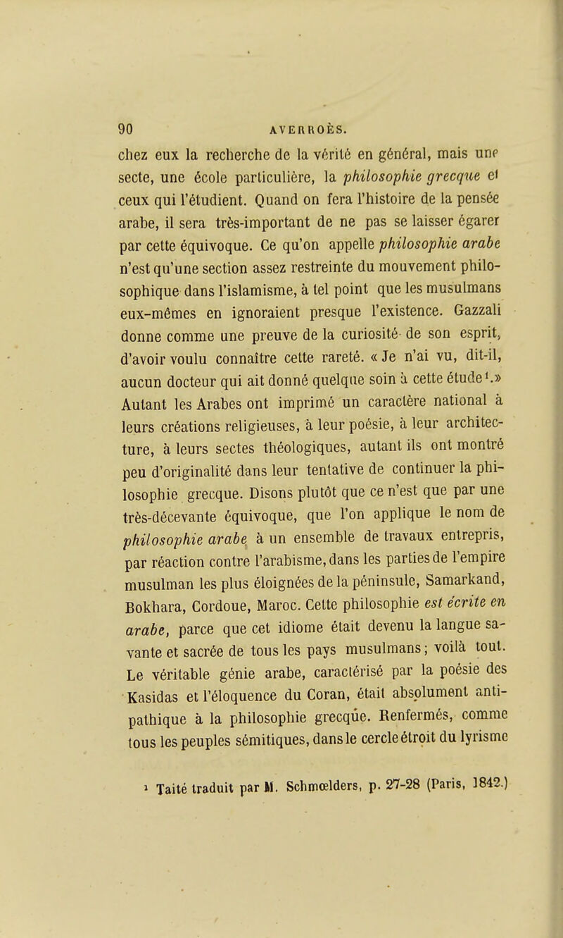 chez eux la recherche de la vérité en général, mais unp secte, une école particulière, la philosophie grecque et ceux qui l'étudient. Quand on fera l'histoire de la pensée arahe, il sera très-important de ne pas se laisser égarer par celte équivoque. Ce qu'on appelle philosophie arabe n'est qu'une section assez restreinte du mouvement philo- sophique dans l'islamisme, à tel point que les musulmans eux-mêmes en ignoraient presque l'existence. Gazzali donne comme une preuve de la curiosité de son esprit, d'avoir voulu connaître cette rareté. « Je n'ai vu, dit-il, aucun docteur qui ait donné quelque soin à cette études» Autant les Arabes ont imprimé un caractère national à leurs créations religieuses, à leur poésie, à leur architec- ture, à leurs sectes théologiques, autant ils ont montré peu d'originalité dans leur tentative de continuer la phi- losophie grecque. Disons plutôt que ce n'est que par une très-décevante équivoque, que l'on applique le nom de philosophie arabe à un ensemble de travaux entrepris, par réaction contre l'arabisme, dans les parties de l'empire musulman les plus éloignées de la péninsule, Samarkand, Bokhara, Cordoue, Maroc. Cette philosophie est écrite en arabe, parce que cet idiome était devenu la langue sa- vante et sacrée de tous les pays musulmans ; voilà tout. Le véritable génie arabe, caractérisé par la poésie des Kasidas et l'éloquence du Coran, était absolument anti- pathique à la philosophie grecque. Renfermés, comme tous les peuples sémitiques, dans le cercle étroit du lyrisme > Taité traduit par M. Schmœlders, p. 27-28 (Paris. 1842.)