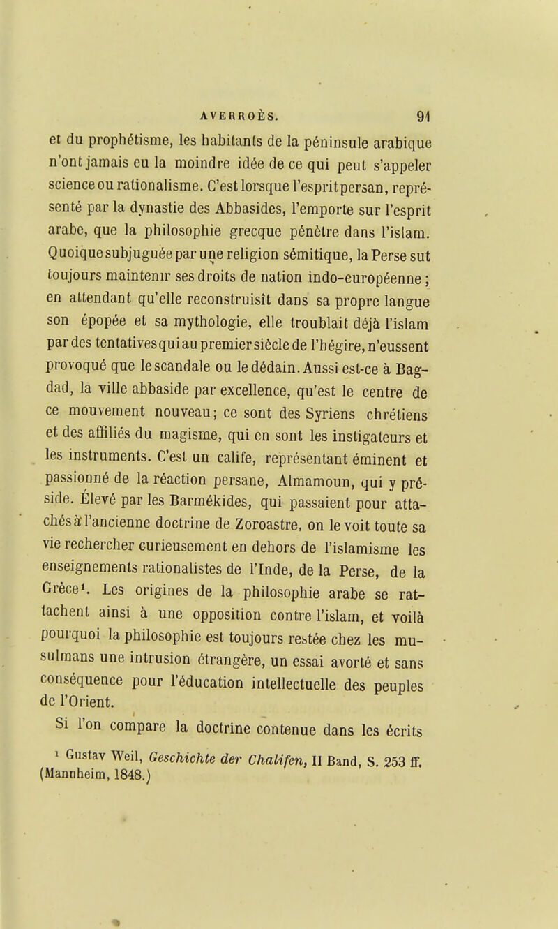 et du prophétisme, les habitants de la péninsule arabique n'ont jamais eu la moindre idée de ce qui peut s'appeler science ou rationalisme. C'est lorsque l'esprit persan, repré- senté par la dynastie des Abbasides, l'emporte sur l'esprit arabe, que la philosophie grecque pénètre dans l'islam. Quoique subjuguée par une religion sémitique, la Perse sut toujours maintenir ses droits de nation indo-européenne ; en attendant qu'elle reconstruisît dans sa propre langue son épopée et sa mythologie, elle troublait déjà l'islam par des tentativesquiau premier siècle de l'hégire, n'eussent provoqué que le scandale ou le dédain. Aussi est-ce à Bag- dad, la ville abbaside par excellence, qu'est le centre de ce mouvement nouveau; ce sont des Syriens chrétiens et des affiliés du magisme, qui en sont les instigateurs et les instruments. C'est un calife, représentant éminent et passionné de la réaction persane, Almamoun, qui y pré- side. Élevé par les Barmékides, qui passaient pour atta- chés à l'ancienne doctrine de Zoroastre, on le voit toute sa vie rechercher curieusement en dehors de l'islamisme les enseignements rationalistes de l'Inde, de la Perse, de la Grèce 1. Les origines de la philosophie arabe se rat- tachent ainsi à une opposition contre l'islam, et voilà pourquoi la philosophie est toujours restée chez les mu- sulmans une intrusion étrangère, un essai avorté et sans conséquence pour l'éducation intellectuelle des peuples de l'Orient. Si l'on compare la doctrine contenue dans les écrits 1 Gustav Weil, Geschichte der Chalifen, Il Band, S. 253 ff, (Mannheim, 1848.)