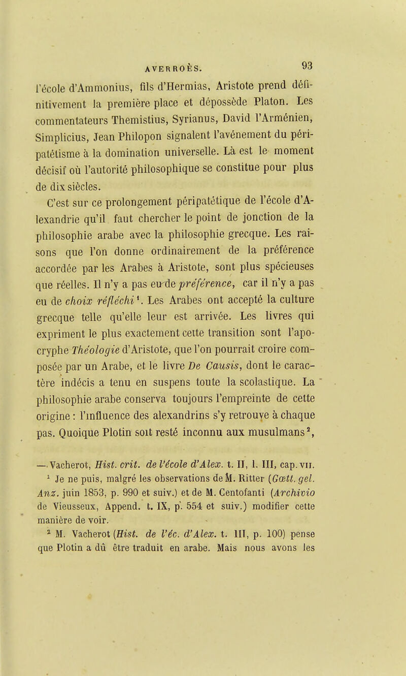 l'école d'Ammonius, fils d'Hermias, Aristote prend défi- nitivement la première place et dépossède Platon. Les commentateurs Themistius, Syrianus, David l'Arménien, Simplicius, Jean Philopon signalent l'avénement du péri- patétisme à la domination universelle. Là est le moment décisif où l'autorité philosophique se constitue pour plus de dix siècles. C'est sur ce prolongement péripatétique de l'école d'A- lexandrie qu'il faut chercher le point de jonction de la philosophie arabe avec la philosophie grecque. Les rai- sons que l'on donne ordinairement de la préférence accordée par les Arabes à Aristote, sont plus spécieuses que réelles. Il n'y a pas eu^de préférence, car il n'y a pas eu de choix réfléchi K Les Arabes ont accepté la culture grecque telle qu'elle leur est arrivée. Les livres qui expriment le plus exactement cette transition sont l'apo- cryphe Théologie d'Aristote, que l'on pourrait croire com- posée par un Arabe, et le livre De Causis, dont le carac- tère indécis a tenu en suspens toute la scolastique. La philosophie arabe conserva toujours l'empreinte de cette origine : l'mfluence des alexandrins s'y retrouve à chaque pas. Quoique Plotin soit resté inconnu aux musulmans*, — Vacherot, Hist. crit. de l'école d'Alex, t. II, l. III, cap. vir. ' Je ne puis, malgré les observations de M. Ritter {Gœtt. gel. Anz. juin 1853, p. 990 et suiv.) et de M. Centofanti {Archivio de Vieusseux, Append. t. IX, p. 554 et suiv.) modifier cette manière de voir. * M. Vacherot {Hist. de l'éc. d'Alex, t. HT, p. 100) pense que Plotin a dû être traduit en arabe. Mais nous avons les