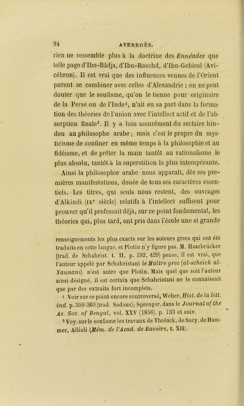 rien ne ressemble plus à la doctrine des Ennéades que telle page d'Ibn-Bâdja, d'Ibn-Roschd, d'Ibn-Gebirol (Âvi- cébron]. Il est vrai que des influences venues de l'Orient purent se combiner avec celles d'Alexandrie ; on ne peut douter que le soufisme, qu'on le tienne pour originaire de la Perse ou de l'Inde*, n'ait eu sa part dans la forma- tion des théories de l'union avec l'intellect actif et de l'ab- sorption finale*. Il y a loin assurément du sectaire hin- dou au philosophe arabe ; mais c'est le propre du mys- ticisme de confiner en même temps à la philosophie et au fidéisme, et de prêter la main tantôt au rationaUsme le plus absolu, tantôt à la superstition la plus intempérante. Ainsi la philosophie arabe nous apparaît, dès ses pre- mières manifestations, douée de tous ses caractères essen- tiels. Les titres, qui seuls nous restent, des ouvrages d'Alkindi (ix« siècle) relatifs à l'intellect suffisent pour prouver qu'il professait déjà, sur ce point fondamental, les théories qui, plus tard, ont pris dans l'école une si grande renseignements les plus exacts sur les auteurs grecs qui ont été traduits en cette langue, et Plotin n'y figure pas. M. Haarbrûcker (trad. de Schahrist. t. II, p. 192, 429) pense, il est vrai, que l'auteur appelé par Schahristani le Maître grec [al-scheick al- Yaunani) n'est autre que Plotin. Mais quel que soit l'auteur ainsi désigné, il est certain que Schahristani ne le connaissait que par des extraits fort incomplets. 1 Voir sur ce point encore controversé, Weber, Hist. de la litt. •ind. p. 359-360 (trad. Sadous); Sprenger, dans le Journal ofthe As. Soc. of Bengal, vol. XXV (1856), p. 133 et suiv. ^ Voy. sur le soufisme les travaux de Tholuck, de Sacy, de Ham- mer, Allioli [Mém. de l'Acad. de Bavière, t. XII).