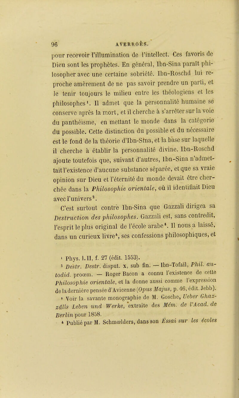 pour recevoir l'illumination de l'intellect. Ces favoris de Dieu sont les prophètes. En général, Ibn-Sina paraît phi- losopher avec une certaine sobriété. Ibn-Roschd lui re- proche amèrement de ne pas savoir prendre un parti, et le tenir toujours le milieu entre les théologiens et les philosophes». Il admet que la personnalité humaine se conserve après la mort, et il cherche à s'arrêter sur la voie du panthéisme, en mettant le monde dans la catégorie du possible. Cette distinction du possible et du nécessaire est le fond de la théorie d'Ibn-Srna, et la base sur laquelle il cherche à établir la personnalité divine. Ibn-Roschd ajoute toutefois que, suivant d'autres, Ibn-Sina n'admet- tait l'existence d'aucune substance séparée, et que sa vraie opinion sur Dieu et l'éternité du monde devait être cher- chée dans la Philosophie orientale, où il identifiait Dieu avec l'univers*. C'est surtout contre Ibn-Sina que Gazzali dirigea sa Destruction des philosophes. Gazzali est, sans contredit, l'esprit le plus original de l'école arabe». Il nous a laissé, dans un curieux livre*, ses confessions philosophiques, et ' Phys. i.II, f. 27 (édit. 1553). 2 Destr. Destr. disput. x, sub fin. — Ibn-Tofaïl, Phil. au- todid. proœm. — Roger Bacon a connu l'existence de celle Philosophie orientale, et la donne aussi comme l'expression de la dernière pensée d'Avicenne {Opus Majus, p. 46, édit. Jebb). « Voir la savante monographie de M. Gosche, Ueher Ghaz- zâlîs Leben und Werke, 'extraite des Mém. de l'Acad. de Berlin pour 1858. » Publié par M. Schmœlders, dans son Essai sur les écoles