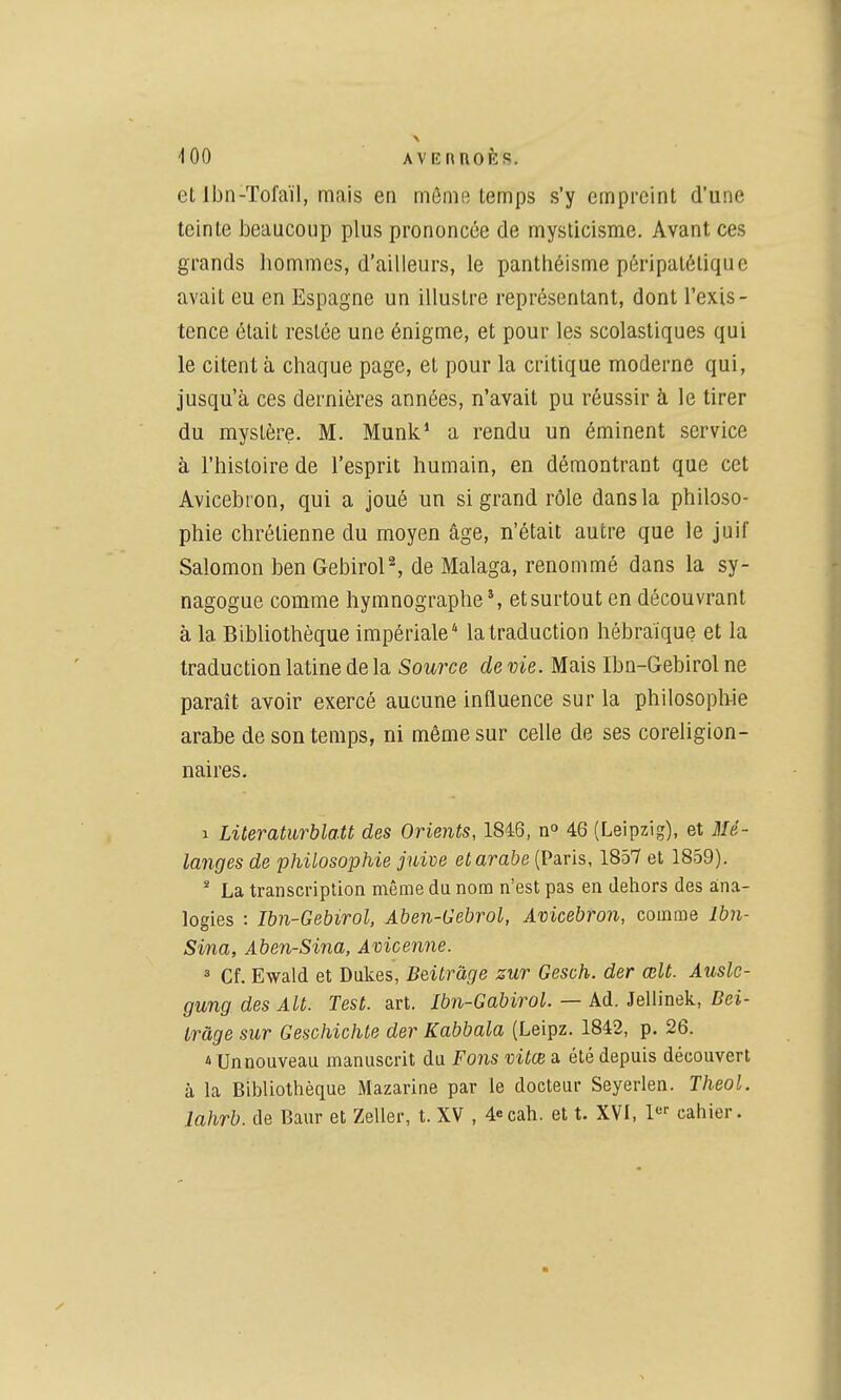 et Ibn-Tofaïl, mais en môme temps s'y empreint d'une teinte beaucoup plus prononcée de mysticisme. Avant ces grands hommes, d'ailleurs, le panthéisme péripatéliquc avait eu en Espagne un illustre représentant, dont l'exis- tence était restée une énigme, et pour les scolastiques qui le citent à chaque page, et pour la critique moderne qui, jusqu'à ces dernières années, n'avait pu réussir à le tirer du mystère. M. Munk' a rendu un éminent service à l'histoire de l'esprit humain, en démontrant que cet Avicebron, qui a joué un si grand rôle dans la philoso- phie chrétienne du moyen âge, n'était autre que le juif Salomon ben Gebirol^ de Malaga, renommé dans la sy- nagogue comme hymnographe % et surtout en découvrant à la BibUothèque impériale'' la traduction hébraïque et la traduction latine de la Source de vie. Mais Ibn-Gebirol ne paraît avoir exercé aucune influence sur la philosoph-ie arabe de son temps, ni même sur celle de ses coreligion- naires. 1 Literaturblatt des Orients, 1846, n» 46 (Leipzig), et Mé- langes de philosophie juive et arabe (Paris, 1857 et 1859). * La transcription même du nom n'est pas en dehors des ana- logies : Ihn-Gebirol, Aben-Gebrol, Avicebron, comme Ibn- Sina, Aben-Sina, Avicenne. ^ Cf. Ewald et Dukes, Beitràge zur Gesch. der œlt. Ausle- gung des Alt. Test. art. Ibn-Gabirol. — Ad. Jeliinek, Bei- tràge sur Geschichte der Kabbala (Leipz. 1842, p. 26. 1 Un nouveau manuscrit du Fons vitœ a été depuis découvert à la Bibliothèque Mazarine par le docteur Seyerlen. TheoL lahrb. de Baur et Zeller, t. XV , 4ecah. et t. XVI, 1 cahier.