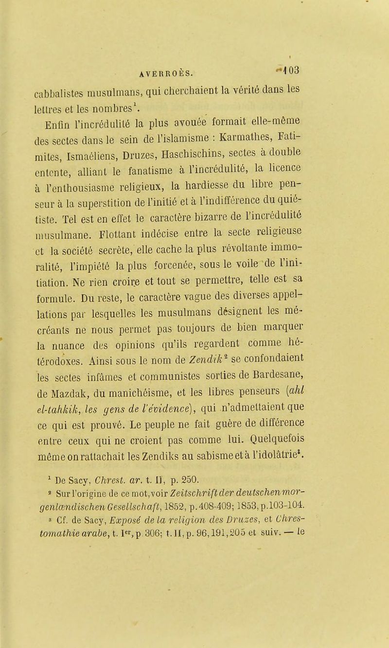 cabbalistes musulmans, qui chercliaient la vérité dans les lellres et les nombres'. Enfin l'incrédulité la plus avouée formait elle-même des sectes dans le sein de l'islamisme : Karmathes, Fati- mites, Ismaéliens, Druzes, Haschischins, sectes à double entente, alliant le fanatisme à l'incrédulité, la licence à l'enthousiasme religieux, la hardiesse du libre pen- seur à la superstition de l'initié et à l'indifférence du quié- tiste. Tel est en effet le caractère bizarre de l'incrédulité musulmane. Flottant indécise entre la secte religieuse et la société secrète, elle cache la plus révoltante immo- ralité, l'impiété la plus forcenée, sous le voile de l'ini- tiation. Ne rien croire et tout se permettre, telle est sa formule. Du reste, le caractère vague des diverses appel- lations par lesquelles les musulmans désignent les mé- créants ne nous permet pas toujours de bien marquer la nuance des opinions qu'ils regardent comme hé- térodoxes. Ainsi sous le nom de Zendik^ se confondaient les sectes infâmes et communistes sorties de Bardesane, de Mazdak, du manichéisme, et les libres penseurs [ahl el-tahkik, les gens de l'évidence), qui n'admettaient que ce qui est prouvé. Le peuple ne fait guère de différence entre ceux qui ne croient pas comme lui. Quelquefois même on rattachait les Zendiks au sabisme et à l'idolâtrie*. ^ De Sacy, Chrest. ar. t. lî, p. 250. » Sur l'origine de ce mot,\o\T Zeitschriftder deutschenmor- genlœndischenGeseilschaft, 1852, p.408-409; 1853,p.103-104.  Cf. de Sacy, Exposé de la religion des Druzes, et Chres- tomathie arabe, l. l,p 306; t. H, p. 96,191,205 et suiv. — te