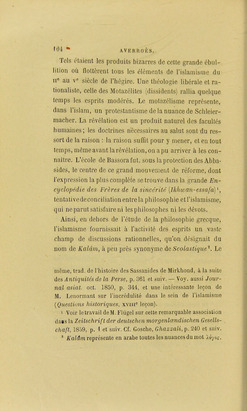 AVERnOKS. Tels étaient les produits bizarres de cette grande ùbul- lition où flottèrent tous les éléments de l'islamisme du II au v siècle de l'hégire. Une théologie libérale et ra- tionaliste, celle des Motazélites (dissidents) rallia quelque temps les esprits modérés. Le motazélisme représente, dans l'islam, un protestantisme de la nuance de Schleier- macher. La révélation est un produit naturel des facultés humaines; les doctrines nécessaires au salut sont du res- sort de la raison : la raison suffit pour y mener, et en tout temps, même avant la révélation, on a pu arriver à les con- naître. L'école deBassorafut, sous la protection des Abba- sides, le centre de ce grand mouvement de réforme, dont l'expression la plus complète se trouve dans la grande En- cyclopédie des Frères de la sincérité {Ikhivan-essafa]\ tentative de conciliation entre la philosophie et l'islamisme, qui ne parut satisfaire ni les philosophes ni les dévots. Ainsi, en dehors de l'étude de la philosophie grecque, l'islamisme fournissait à l'activité des es^Drits un vaste champ de discussions rationnelles, qu'on désignait du nom de Kalâm, à peu près synonyme àeScolasiique^. Le même, trad. de l'histoire des Sassanides de Mirkhond, à la suite des Antiquités de la Perse, p. 361 et suiv. — Voy. aussi Jour- nal asiat. oct. 1850, p. 344, et une intéressante leçon de M. Leiiormant sur l'incrédulité dans le sein de l'islamisme [Questions historiques, xviii leçon). 1 Voir le travail de M. Fiûgel sur cette remarquable association daas la Zeitschrift der deutschen morgenlaiudischen Gesells- chaft, 1859, p. '1 et suiv. Cf. Gosche, Ghazzali, p. 240 et suiv. * /iTaicÎJn représente en arabe toutes les nuances du mot lôyoç.