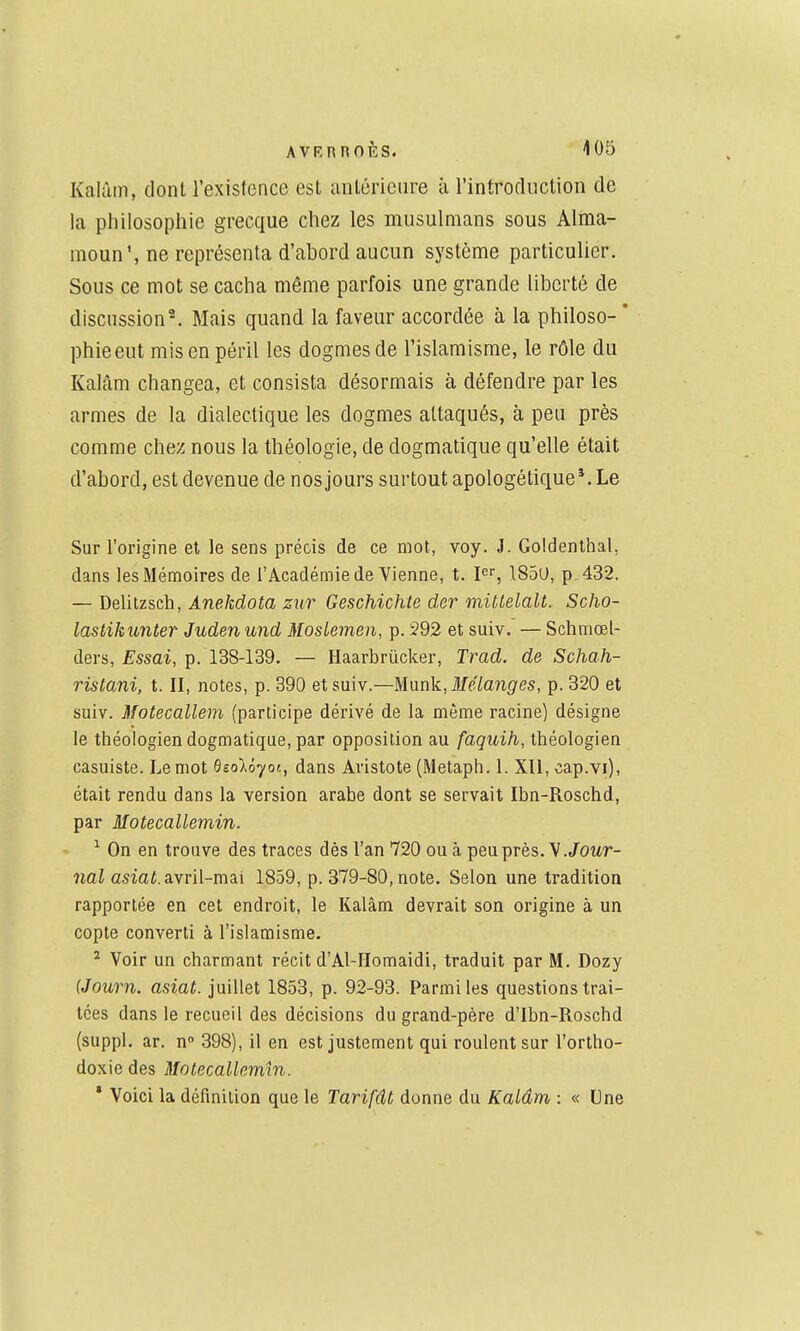 Kalûm, dont l'existence est antérieure à l'introduction de la philosophie grecque chez les musulmans sous Alma- moun', ne représenta d'abord aucun système particulier. Sous ce mot se cacha même parfois une grande liberté de discussion*. Mais quand la faveur accordée à la philoso- * phieeut mis en péril les dogmes de l'islamisme, le rôle du Kalâm changea, et consista désormais à défendre par les armes de la dialectique les dogmes attaqués, à peu près comme chez nous la théologie, de dogmatique qu'elle était d'abord, est devenue de nos jours surtout apologétique Me Sur l'origine et le sens précis de ce mot, voy. J. Goldenlhal, dans les Mémoires de l'Académie de Vienne, t. pr, 185U, p. 432. — Delitzsch, Anekdota zur Geschichte der mittelalt. Scho- lastikunter Juden und Moslemen, p. 292 et suiv. — Schmœl- ders, jEssai, p. 138-139. — Haarbriicker, Trad. de Schah- ristani, t. II, notes, p. 390 et suiv.—M\ink,3Iélanges, p. 320 et suiv. Motecallem (participe dérivé de la môme racine) désigne le théologien dogmatique, par opposition au faquih, théologien casuiste. Le mot Gsolôjot, dans Aristote (Metaph. 1. Xll, cap.vi), était rendu dans la version arabe dont se servait Ibn-Roschd, par Motecallemin. ^ On en trouve des traces dès l'an 720 ou à peu près. Y. Jowr- ?iai asiaf. avril-mai 1859, p. 379-80, note. Selon une tradition rapportée en cet endroit, le Kalàm devrait son origine à un copte converti à l'islamisme. ^ Voir un charmant récit d'Al-IIomaidi, traduit par M. Dozy (Journ. asiat. juillet 1853, p. 92-93. Parmi les questions trai- tées dans le recueil des décisions du grand-père d'Ibn-Roschd (suppl. ar. n 398), il en est justement qui roulent sur l'ortho- doxie des Motecallemin. * Voici la définition que le Tarifât donne du Kalâm : « Une