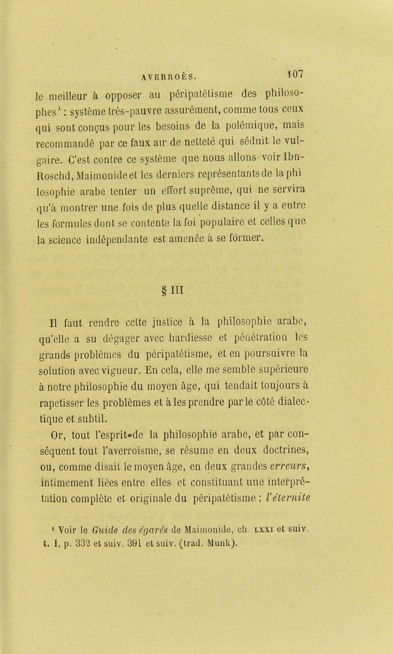 AVERROÈS. 'lO le meilleur à opposer au péripatétisme des philoso- phes' : système Irès-pauvre assurément, comme tous ceux qui sont conçus pour les besoins de la polémique, mais recommandé par ce faux air de netteté qui séduit le vul- gaire. C'est contre ce système que nous allons voirlbn- Roschd,Maimonideet les derniers représentants de la phi losophie arabe tenter un effort suprême, qui ne servira qu'à montrer une fois de plus quelle distance il y a entre les formules dont se contente la foi populaire et celles que la science indépendante est amenée à se former. §111 Il faut rendre cette justice à la philosophie arabe, qu'elle a su dégager avec hardiesse et pénétration les grands problèmes du péripatétisme, et en poursuivre la solution avec vigueur. En cela, elle me semble supérieure à notre philosophie du moyen âge, qui tendait toujours à rapetisser les problèmes et à les prendre parle côté dialec- tique et subtil. Or, tout resprit*de la philosophie arabe, et par con- séquent tout l'averroïsme, se résume en deux doctrines, ou, comme disait le moyen âge, en deux grandes erreurs, intimement liées entre elles et constituant une interpré- tation complète et originale du péripatétisme : Véternite * Voir le Guide des égarés de Maimonide, ch. lxxi et suiv. t. I, p. 332 et suiv. 391 et suiv. (trad. Munk)-