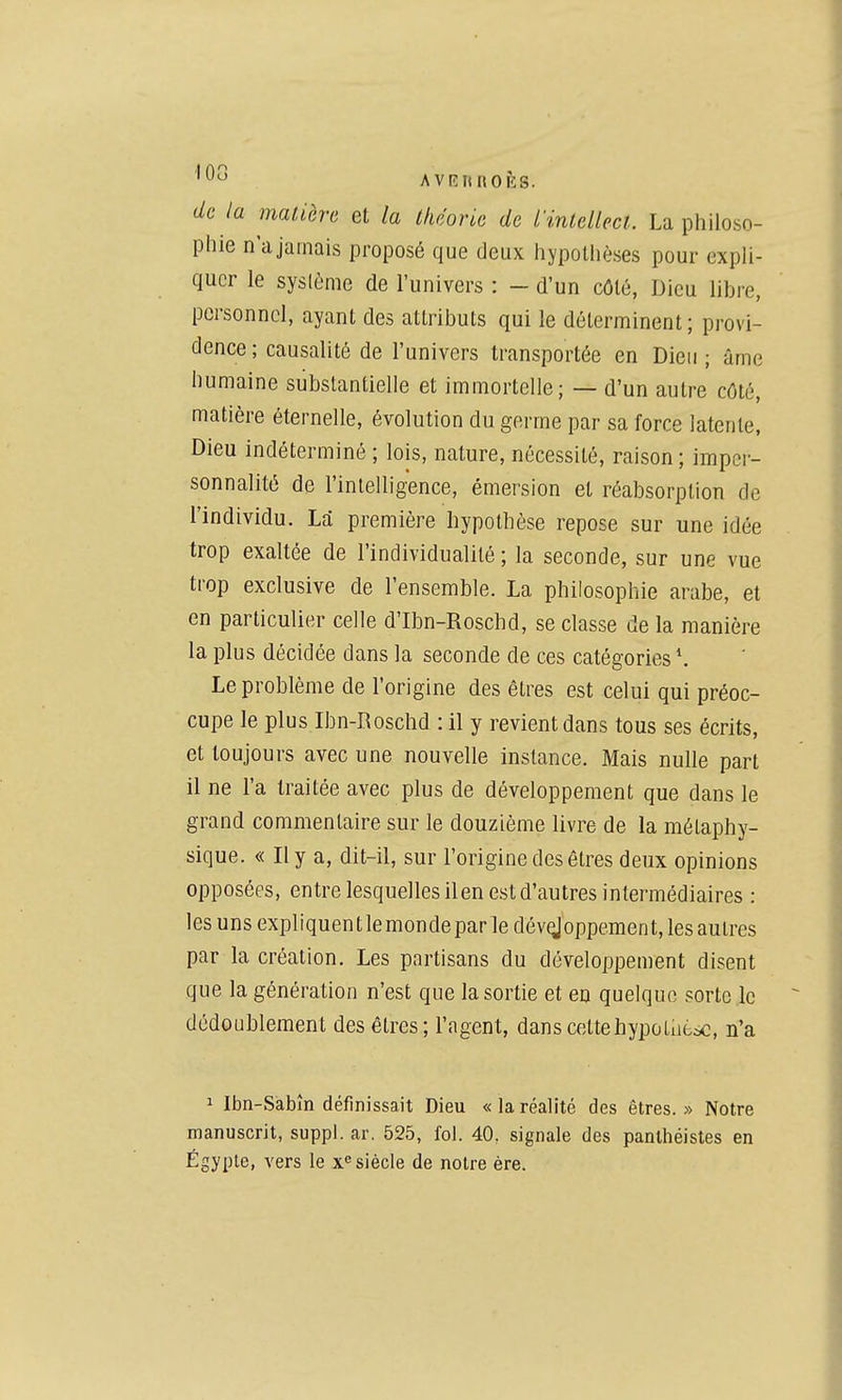 '0*^ AVRRROÈS. de la matière et la théorie de iintellect. La philoso- phie n'a jamais proposé que deux hypothèses pour expli- quer le syslème de l'univers : - d'un côté, Dieu libre, personnel, ayant des attributs qui le déterminent ; provi- dence ; causalité de l'univers transportée en Dieu ; âme humaine substantielle et immortelle; — d'un autre côté, matière éternelle, évolution du germe par sa force latente, Dieu indéterminé ; lois, nature, nécessité, raison ; imper- sonnalité de l'intelligence, émersion et réabsorplion de l'individu. La première hypothèse repose sur une idée trop exaltée de l'individualité ; la seconde, sur une vue trop exclusive de l'ensemble. La philosophie arabe, et en particulier celle d'Ibn-Roschd, se classe de la manière la plus décidée dans la seconde de ces catégories *. Le problème de l'origine des êtres est celui qui préoc- cupe le plus Ibn-Roschd : il y revient dans tous ses écrits, et toujours avec une nouvelle instance. Mais nulle part il ne l'a traitée avec plus de développement que dans le grand commentaire sur le douzième livre de la métaphy- sique. « Il y a, dit-il, sur l'origine des êtres deux opinions opposées, entre lesquelles ilen est d'autres intermédiaires : les uns expliquentlemondeparle dév^oppement, les autres par la création. Les partisans du développement disent que la génération n'est que la sortie et en quelque sorte ,1c dédoublement des êtres; l'agent, dans cettehypotiiè^, n'a 1 Ibn-Sabîn définissait Dieu « la réalité des êtres. » Notre manuscrit, suppl. ar. 525, fol. 40, signale des panthéistes en Egypte, vers le x^'siècle de notre ère.
