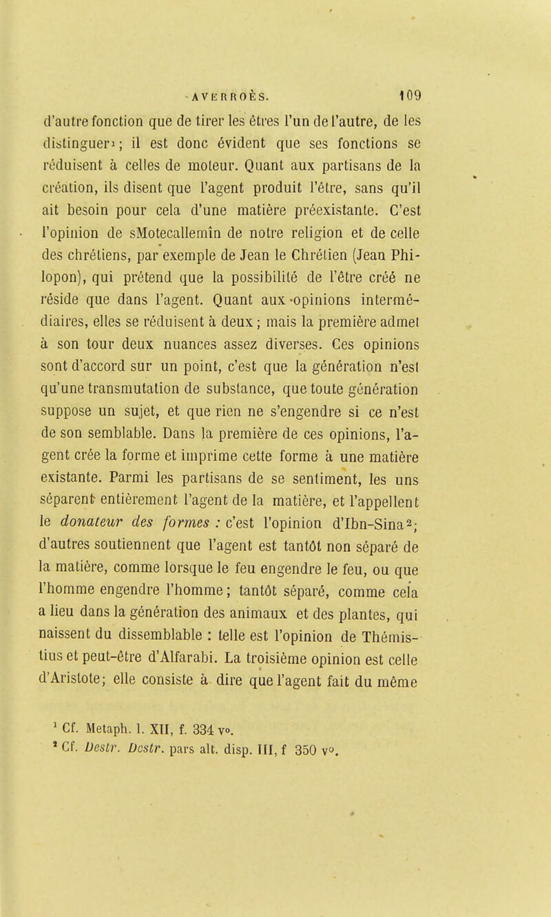 d'autre fonction que de tirer les êtres l'un de l'autre, de les distingueri ; il est donc évident que ses fonctions se réduisent à celles de moteur. Quant aux partisans de la création, ils disent que l'agent produit l'être, sans qu'il ait besoin pour cela d'une matière préexistante. C'est l'opinion de sMotecallemîn de notre religion et de celle des chrétiens, par exemple de Jean le Chrétien (Jean Phi- lopon), qui prétend que la possibilité de l'être créé ne réside que dans l'agent. Quant aux-opinions intermé- diaires, elles se réduisent à deux ; mais la première admet à son tour deux nuances assez diverses. Ces opinions sont d'accord sur un point, c'est que la génération n'est qu'une transmutation de substance, que toute génération suppose un sujet, et que rien ne s'engendre si ce n'est de son semblable. Dans la première de ces opinions, l'a- gent crée la forme et imprime cette forme à une matière existante. Parmi les partisans de se sentiment, les uns séparenlr entièrement l'agent de la matière, et l'appellent le donateur des formes : c'est l'opinion d'Ibn-Sina2; d'autres soutiennent que l'agent est tantôt non séparé de la matière, comme lorsque le feu engendre le feu, ou que l'homme engendre l'homme ; tantôt séparé, comme cela a lieu dans la génération des animaux et des plantes, qui naissent du dissemblable : telle est l'opinion de Thémis- tius et peut-être d'Alfarabi. La troisième opinion est celle d'Aristote; elle consiste à dire que l'agent fait du même ' Cf. Metaph. 1. XII, f. 334 v». » Cf. Destr. Dostr. pars ait. disp. III, f 350 v.