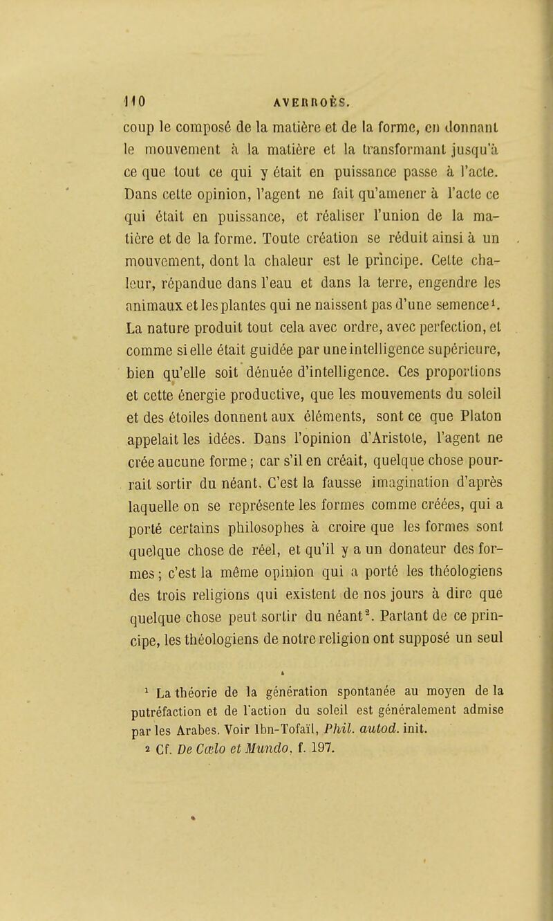 coup le composé de la matière et de la forme, en donnant le mouvement à la matière et la transformant jusqu'à ce que tout ce qui y était en puissance passe à l'acte. Dans cette opinion, l'agent ne fait qu'amener à l'acte ce qui était en puissance, et réaliser l'union de la ma- tière et de la forme. Toute création se réduit ainsi à un mouvement, dont la chaleur est le principe. Celte cha- leur, répandue dans l'eau et dans la terre, engendre les animaux et les plantes qui ne naissent pas d'une semence*. La nature produit tout cela avec ordre, avec perfection, et comme si elle était guidée par une intelligence supérieure, bien qu'elle soit dénuée d'intelligence. Ces proportions et cette énergie productive, que les mouvements du soleil et des étoiles donnent aux éléments, sont ce que Platon appelait les idées. Dans l'opinion d'Aristole, l'agent ne crée aucune forme ; car s'il en créait, quelque chose pour- rait sortir du néant. C'est la fausse imagination d'après laquelle on se représente les formes comme créées, qui a porté certains philosophes à croire que les formes sont quelque chose de réel, et qu'il y a un donateur des for- mes ; c'est la même opinion qui a porté les théologiens des trois religions qui existent de nos jours à dire que quelque chose peut sortir du néants Partant de ce prin- cipe, les théologiens de notre religion ont supposé un seul ft ^ La théorie de la génération spontanée au moyen de la putréfaction et de l'action du soleil est généralement admise par les Arabes. Voir Ibn-Tofaïl, Phil. autod. init.