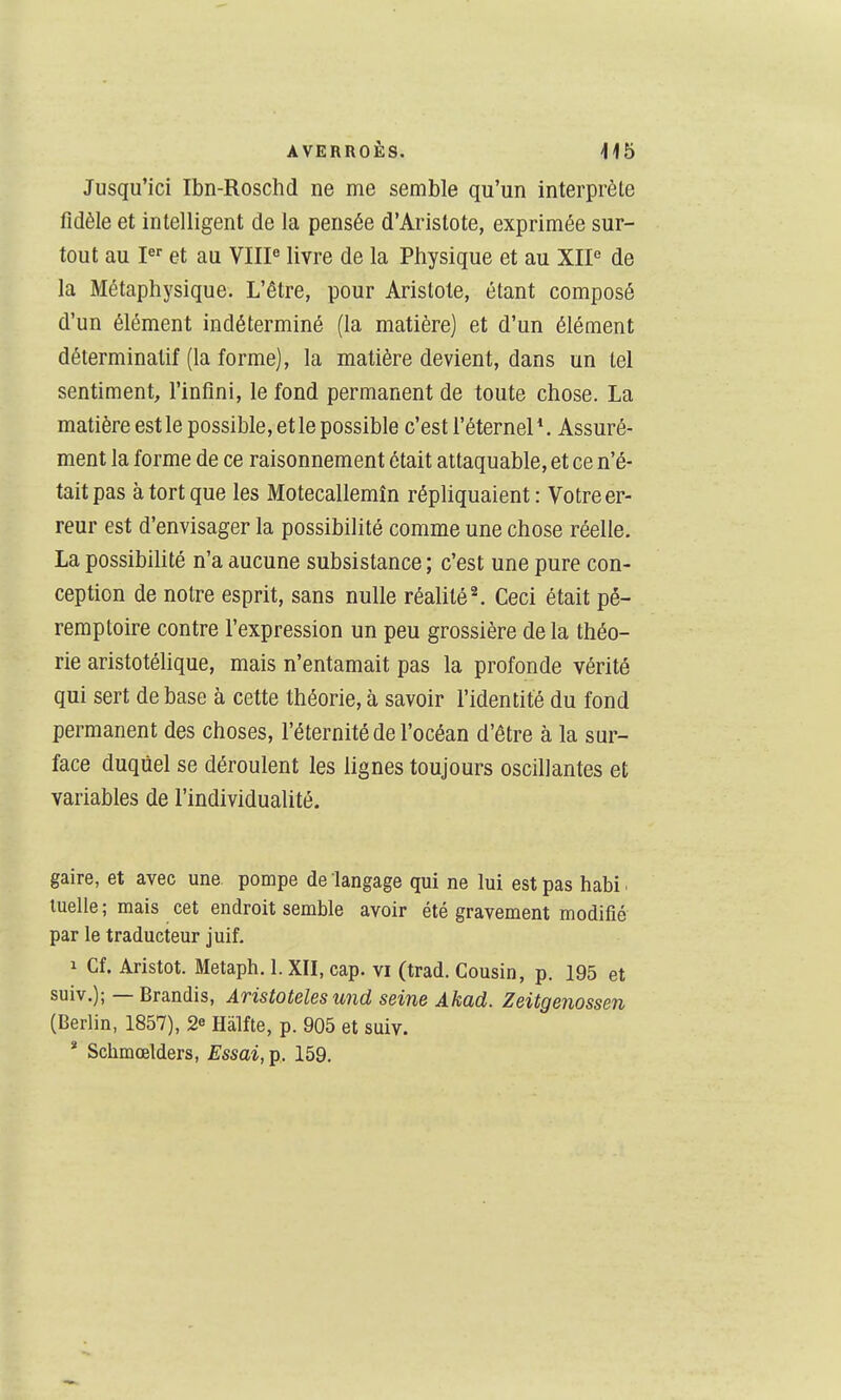Jusqu'ici Ibn-Roschd ne me semble qu'un interprète fidèle et intelligent de la pensée d'Arislote, exprimée sur- tout au I et au VHP livre de la Physique et au XIP de la Métaphysique. L'être, pour Arislote, étant composé d'un élément indéterminé (la matière) et d'un élément déterminalif (la forme), la matière devient, dans un tel sentiment, l'infini, le fond permanent de toute chose. La matière est le possible, et le possible c'est l'éternel*. Assuré- ment la forme de ce raisonnement était attaquable, et ce n'é- tait pas à tort que les Motecallemîn réphquaient: Votre er- reur est d'envisager la possibilité comme une chose réelle. La possibihté n'a aucune subsistance ; c'est une pure con- ception de notre esprit, sans nulle réalité ^ Ceci était pé- remptoire contre l'expression un peu grossière delà théo- rie aristotélique, mais n'entamait pas la profonde vérité qui sert de base à cette théorie, à savoir l'identité du fond permanent des choses, l'éternité de l'océan d'être à la sur- face duquel se déroulent les lignes toujours oscillantes et variables de l'individualité. gaire, et avec une pompe de langage qui ne lui est pas habi ■ luelie ; mais cet endroit semble avoir été gravement modifié par le traducteur juif. 1 Cf. Aristot. Metaph. 1. XII, cap. vi (trad. Cousin, p. 195 et suiv.); — Brandis, Aristoteles und seine Akad. Zeitgenossen (Berlin, 1857), 2^ Hàlfte, p. 905 et suiv. * Schmœlders, Essai, p. 159.