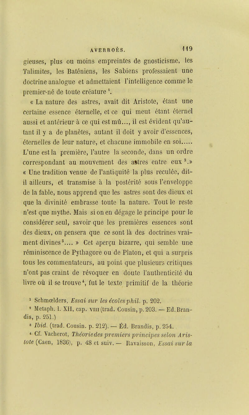 gieiises, plus ou moins empreintes de gnosticisme, les Talimites, les Baténiens, les Sabiens professaient une doctrine analogue et admettaient l'intelligence comme le premier-né de toute créature « La nature des astres, avait dit Aristote, étant une certaine essence éternelle, et ce qui meut étant éternel aussi et antérieur à ce qui est mû..., il est évident qu'au- tant il y a de planètes, autant il doit y avoir d'essences, éternelles de leur nature, et chacune immobile en soi L'une est la première, l'autre la seconde, dans un ordre correspondant au mouvement des astres entre eux ^» « Une tradition venue de l'antiquité la plus reculée, dit- il ailleurs, et transmise à la postérité sous l'enveloppe de la fable, nous apprend que les astres sont des dieux et que la divinité embrasse toute la nature. Tout le reste n'est que mythe. Mais si on en dégage le principe pour le considérer seul, savoir que les premières essences sont des dieux, on pensera que ce sont là des doctrines vrai- ment divines^.... » Cet aperçu bizarre, qui semble une réminiscence de Pylhagore ou de Platon, et qui a surpris tous les commentateurs, au point que plusieurs critiques n'ont pas craint de révoquer en doute l'authenticité du livre où il se trouve*, fut le texte primitif de la théorie ' Sclimœlders, Essai sur les écoles phil. p. 202. « Metaph. 1. XII, cap. viii(trad. Cousin, p. 203. — Ed. Bran- dis, p. 251.) » Ibid. (trad. Cousin, p. 212). — Éd. Brandis, p. 254. * Cf. Vacherot, Théorie des premiers principes selon Aris- tote {Câen, 1836), p. 48etsuiv. — JiaLyâh&on, Essai sur la
