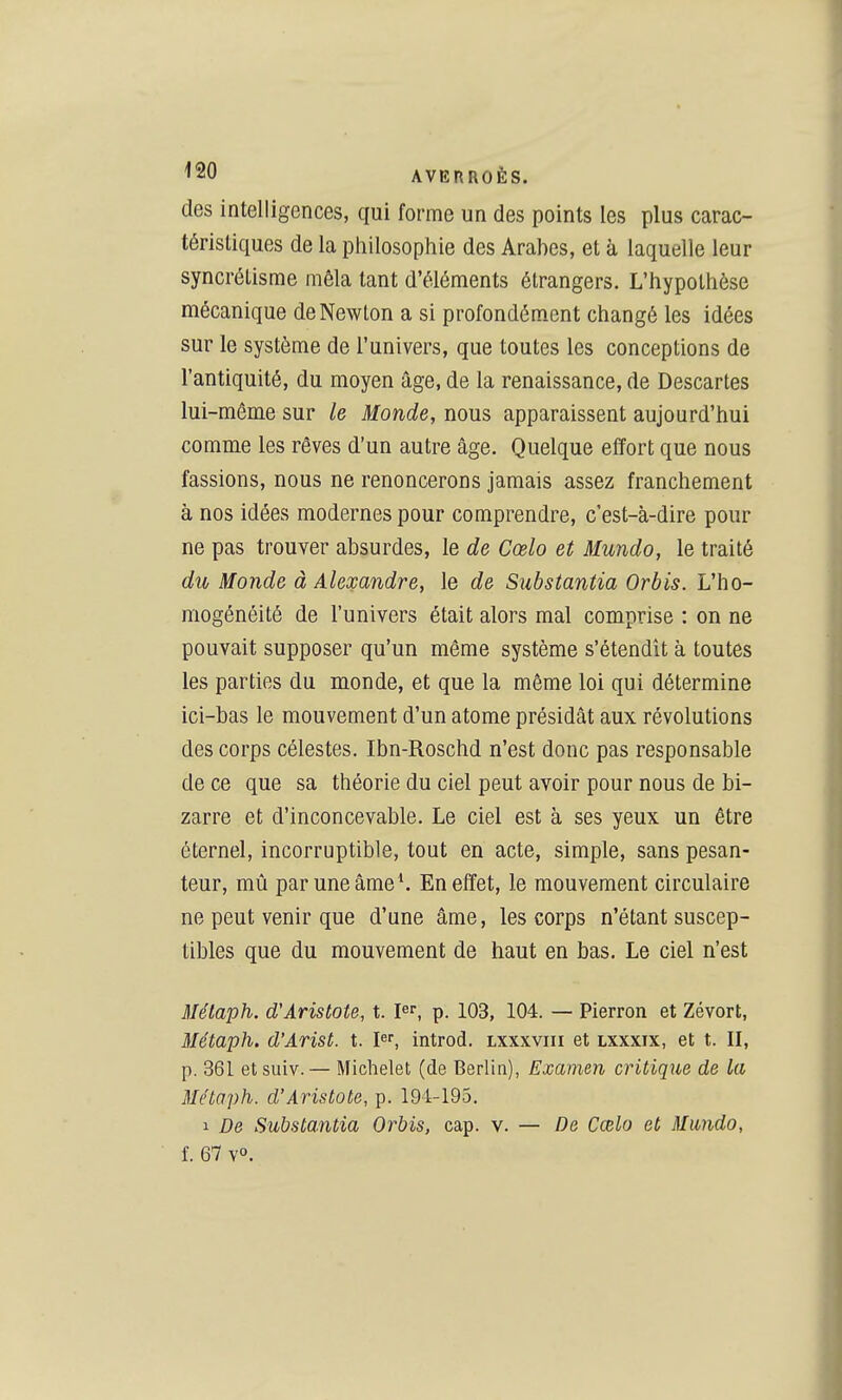 des intelligences, qui forme un des points les plus carac- téristiques de la philosophie des Arahes, et à laquelle leur syncrétisme mêla tant d'éléments étrangers. L'hypothèse mécanique de Newton a si profondém.ent changé les idées sur le système de l'univers, que toutes les conceptions de l'antiquité, du moyen âge, de la renaissance, de Descartes lui-même sur le Monde, nous apparaissent aujourd'hui comme les rêves d'un autre âge. Quelque effort que nous fassions, nous ne renoncerons jamais assez franchement à nos idées modernes pour comprendre, c'est-à-dire pour ne pas trouver absurdes, le de Cœlo et Mundo, le traité du Monde à Alexandre, le de Substantia Orbis. L'ho- mogénéité de l'univers était alors mal comprise : on ne pouvait supposer qu'un même système s'étendit à toutes les parties du monde, et que la même loi qui détermine ici-bas le mouvement d'un atome présidât aux révolutions des corps célestes. Ibn-Roschd n'est donc pas responsable de ce que sa théorie du ciel peut avoir pour nous de bi- zarre et d'inconcevable. Le ciel est à ses yeux un être éternel, incorruptible, tout en acte, simple, sans pesan- teur, mû par une âme*. En effet, le mouvement circulaire ne peut venir que d'une âme, les corps n'étant suscep- tibles que du mouvement de haut en bas. Le ciel n'est Mélaph. d'Aristote, t. pr, p. 103, 104. — Pierron et Zévort, Métaph. d'Arist. t. introd. lxxxviii et lxxxix, et t. II, p. 361 etsuiv.— Michelet (de Berlin), Examen critique de la Métaph. d'Aristote, p. 194-195. 1 De Substantia Orbis, cap. v. — De Cœlo et Mundo, î. 67 v°.