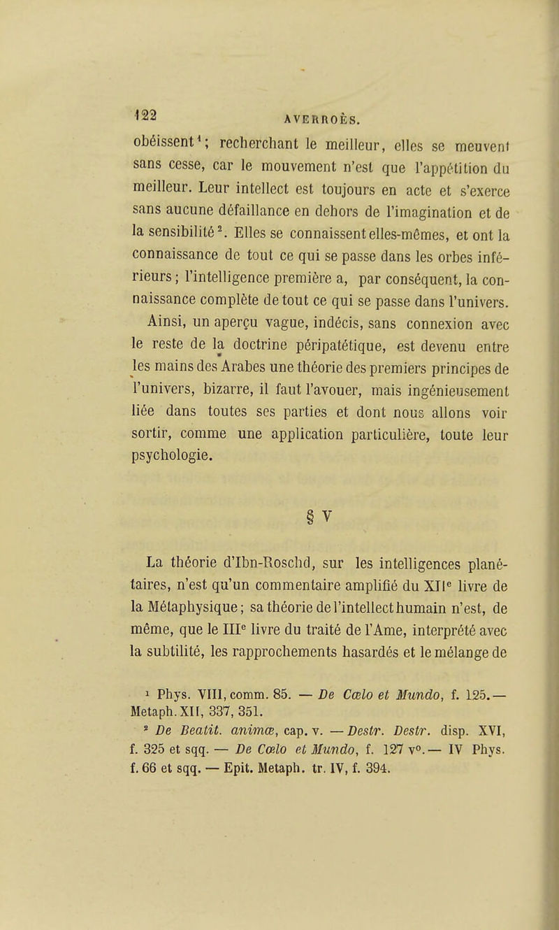 ^22 AVERROÈS. obéissent^ recherchant le meilleur, elles se meuvent sans cesse, car le mouvement n'est que l'appétition du meilleur. Leur intellect est toujours en acte et s'exerce sans aucune défaillance en dehors de l'imagination et de la sensibilité^ Elles se connaissent elles-mêmes, et ont la connaissance de tout ce qui se passe dans les orbes infé- rieurs ; l'intelligence première a, par conséquent, la con- naissance complète de tout ce qui se passe dans l'univers. Ainsi, un aperçu vague, indécis, sans connexion avec le reste de la doctrine péripatétique, est devenu entre les mains des Arabes une théorie des premiers principes de l'univers, bizarre, il faut l'avouer, mais ingénieusement liée dans toutes ses parties et dont nous allons voir sortir, comme une application particulière, toute leur psychologie. § V La théorie d'Ibn-Roschd, sur les intelligences plané- taires, n'est qu'un commentaire amplifié du XII^ livre de la Métaphysique ; sa théorie de l'intellect humain n'est, de même, que le IIP livre du traité de l'Ame, interprété avec la subtilité, les rapprochements hasardés et le mélange de 1 Phys. VIII, comm. 85. — De Cœlo et Mundo, f. 125.— Metaph.Xn, 337, 351. * De Beatit. ammcB, cap. v. —Destr. Destr. disp. XVI, f. 325 et sqq. — De Cœlo et Mundo, f. 127 v».— IV Phys. f. 66 et sqq. — Epit. Metaph. tr. IV, f. 394.