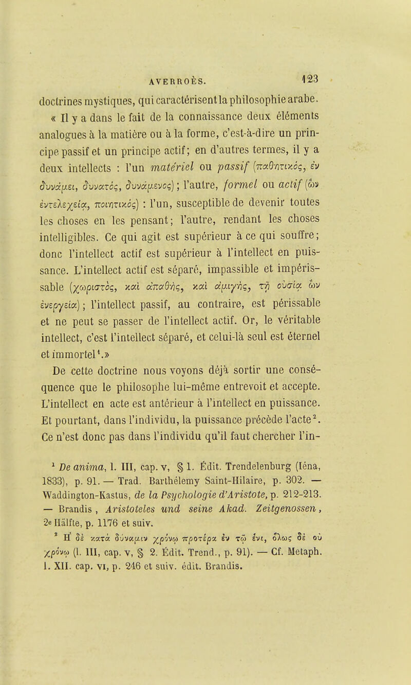doctrines mystiques, qui caractérisent la philosophie arabe. « Il y a dans le fait de la connaissance deux éléments analogues à la matière ou à la forme, c'est-à-dire un prin- cipe passif et un principe actif; en d'autres termes, il y a deux intellects : l'un matériel ou passif [iza^miy^èq, iv dwa^i-ZL, àvmxèq, ^uvap.evoç) ; l'autre, formel ou actif {oiv èvrelex^a, mimiy^ôç) : l'un, susceptible de devenir toutes les choses en les pensant; l'autre, rendant les choses intelligibles. Ce qui agit est supérieur à ce qui souffre; donc l'intellect actif est supérieur à l'intellect en puis- sance. L'intellect actif est séparé, impassible et impéris- sable {)((K)pL(Jzoç, Y.ai dT.aQ'hç, y-où diiiynq, Vn ovcria. wv ivepycia) ; l'intellect passif, au contraire, est périssable et ne peut se passer de l'intellect actif. Or, le véritable intellect, c'est l'intellect séparé, et celui-là seul est éternel et immortel*.» De cette doctrine nous voyons déjà sortir une consé- quence que le philosophe lui-même entrevoit et accepte. L'intellect en acte est antérieur à l'intellect en puissance. Et pourtant, dans l'individu, la puissance précède l'acte''. Ce n'est donc pas dans l'individu qu'il faut chercher l'in- ^ De anima, 1. III, cap. v, § 1. Édit. Trendelenburg (léna, 1833), p. 91.—Trad. Barthélémy Saint-Hilaire, p. 302. — Waddington-Kaslus, de la Psychologie d'Aristote,^. 212-213. — Brandis, Àristoteles und seine Akad. Zeitgenossen, 2e riiilfie, p. 1176 et suiv. * h' Si v.axà BùvKi^LV ^/pôvw Tcpozipx Iv tw Ivt, oXmç Si où (1. III, cap. v, § 2. Édit. Trend., p. 91). — Cf. Metaph. 1. XII. cap. VI, p. 246 et suiv. édit. Brandis.