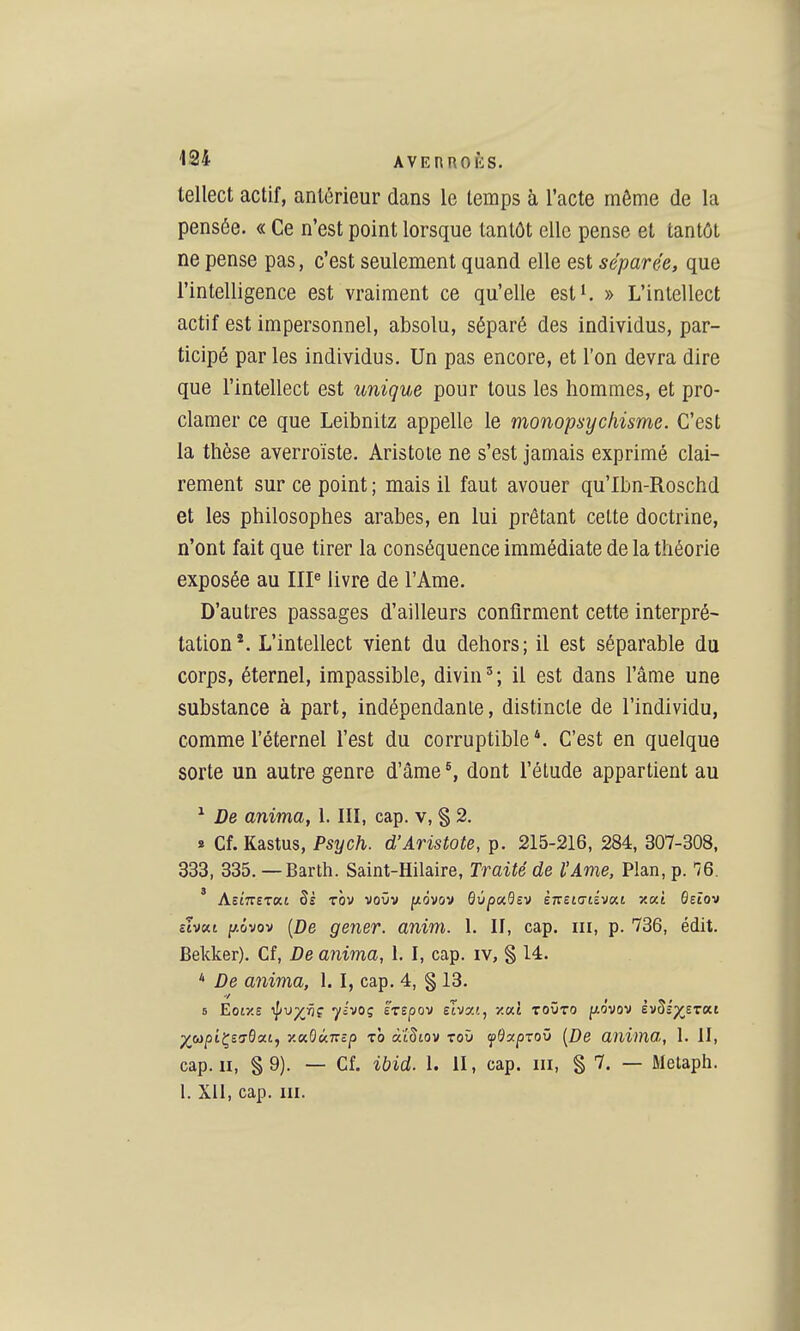 tellect actif, antérieur dans le temps à l'acte même de la pensée. « Ce n'est point lorsque tantôt elle pense et tantôt ne pense pas, c'est seulement quand elle est séparée, que l'intelligence est vraiment ce qu'elle est^. » L'intellect actif est impersonnel, absolu, séparé des individus, par- ticipé par les individus. Un pas encore, et l'on devra dire que l'intellect est unique pour tous les hommes, et pro- clamer ce que Leibnitz appelle le monopsychisme. C'est la thèse averroïste. Aristoie ne s'est jamais exprimé clai- rement sur ce point ; mais il faut avouer qu'Ibn-Roschd et les philosophes arabes, en lui prêtant celte doctrine, n'ont fait que tirer la conséquence immédiate de la théorie exposée au IIP livre de l'Ame. D'autres passages d'ailleurs confirment cette interpré- tation*. L'intellect vient du dehors; il est séparable du corps, éternel, impassible, divin'; il est dans l'âme une substance à part, indépendante, distincte de l'individu, comme l'éternel l'est du corruptible C'est en quelque sorte un autre genre d'âme ^ dont l'étude appartient au ^ De anima, 1. III, cap. v, § 2. » Cf. Kastus, Psych. d'Aristote, p. 215-216, 284, 307-308. 333, 335. — Barth. Saint-Hilaire, Traité de l'Ame, Plan, p. ^6. ' AsiTTETat Si tÔv voOv fzôvov dùpccdsv èmidiivoii x«t ôetov cTvKt p.ûvov [De gêner, anim. 1. II, cap. m, p. 736, édit. Bekker), Cf, De anima, 1. I, cap. iv, § 14. * De anima, 1. I, cap. 4, § 13. 6 Eoi/.e ^v^vç yivoç 'érspov elvot.!., xat toûto fjio'vov èv^iyjzat j^w^tÇ£a-6at, xa0«7TcjO ro àïSiov toù fOccprov [De anima, 1. II, cap. II, §9). — Cf. ibid. 1. II, cap. m, § 7. — Metaph. 1. Xll, cap. m.