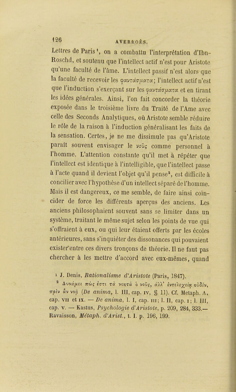 Lettres de Paris on a combattu l'interprétation d'Ibn- Roschd, et soutenu que l'intellect actif n'est pour Aristote qu'une faculté de l'âme. L'intellect passif n'est alors que la faculté de recevoir les cpavrâap.;zTa ; l'intellect actif n'est que l'induction s'exerçant sur les (favxdfT[xoiza et en tirant les idées générales. Ainsi, l'on fait concorder la théorie exposée dans le troisième livre du Traité de l'Ame avec celle des Seconds Analytiques, où Aristote semble réduire le rôle de la raison à l'induction généralisant les faits de la sensation. Certes, je ne me dissimule pas qu'Arislote paraît souvent envisager le vovg comme personnel à l'homme. L'attention constante qu'il met à répéter que l'intellect est identique à l'intelligible, que l'intellect passe à l'acte quand il devient l'objet qu'il pense^ est difficile à concilier avec l'hypothèse d'un intellect séparé de l'homme. Mais il est dangereux, ce me semble, de faire ainsi coïn- cider de force les différents aperçus des anciens. Les anciens philosophaient souvent sans se limiter dans un système, traitant le même sujet selon les points de vue qui s'offraient à eux, ou qui leur étaient offerts par les écoles antérieures, sans s'inquiéter des dissonances qui pouvaient exister'entre ces divers tronçons de théorie. Il ne faut pas chercher à les mettre d'accord avec eux-mêmes, quand 1 J. Denis, Rationalisme d'Aristote (Paris, 1847). ^ AvvâiiEt TTwç ÈGtt r« vo«T« 0 vovç, àïX' èvTÙîyjta ovBiv, izph «V voÀ {De anima, 1. III, cap. iv, § 11). Cf. Metaph. A, cap. VII et IX. — De anima, 1. I, cap. iii; 1. Il, cap. i; 1. III, cap. V. — Kastus, Psychologie d'Aristote, p. 209, 284,333.—