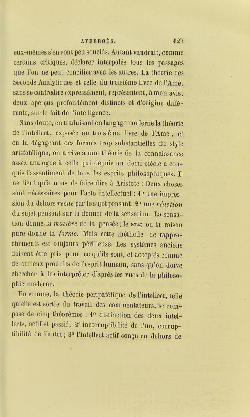 eux-mêmes s'en sont peu souciés. Autant vaudrait, comme certains critiques, déclarer interpolés tous les passages que l'on ne peut concilier avec les autres. La théorie des Seconds Analytiques et celle du troisième livre de l'Ame, sans se contredire expressément, représentent, à mon avis, deux aperçus profondément distincts et d'origine diffé- rente, sur le fait de l'intelligence. Sans doute, en traduisant en langage moderne la théorie de l'intellect, exposée au troisième livre de l'Ame, et en la dégageant des formes trop substantielles du style aristotélique, on arrive à une théorie de la connaissance assez analogue à celle qui depuis un demi-siècle a con- quis l'assentiment de tous les esprits philosophiques. Il ne tient qu'à nous de faire dire à Aristote : Deux choses sont nécessaires pour l'acte intellectuel : 1 ° une impres- sion du dehors reçue par le sujet pensant, 2° une réaction du sujet pensant sur la donnée de la sensation. La sensa- tion donne.la matière de la pensée; le voïiç ou la raison pure donne la forme. Mais cette méthode de rappro- chements est toujours périlleuse. Les systèmes anciens doivent être pris pour ce qu'ils sont, et acceptés comme de curieux produits de l'esprit humain, sans qu'on doive chercher à les interpréter d'après les vues de la philoso- phie moderne. En somme, la théorie péripatétique de l'intellect, telle qu'elle est sortie du travail des commentateurs, se com- pose de cinq théorèmes : i » distinction des deux intel- lects, actif et passif; 2° incorruptibilité de l'un, corrup- tibilité de l'autre; 3° l'intellect actif conçu en dehors de