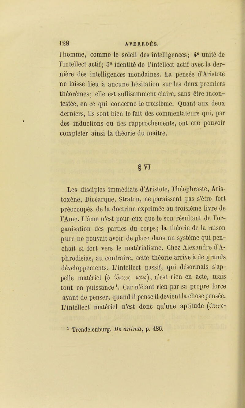 l'homme, comme le soleil des intelligences; 4*» unité de l'intellect actif; 5° identité de l'intellect actif avec la der- nière des intelligences mondaines. La pensée d'Aristote ne laisse lieu à aucune hésitation sur les deux premiers théorèmes; elle est suffisamment claire, sans être incon- testée, en ce qui concerne le troisième. Quant aux deux derniers, ils sont bien le fait des commentateurs qui, par des inductions ou des rapprochements, ont cru pouvoir compléter ainsi la théorie du maître. § VI Les disciples immédiats d'Aristote, Théophraste, Aris- toxène, Dicéarque, Straton, ne paraissent pas s'être fort préoccupés de la doctrine exprimée au troisième livre de l'Ame. L'âme n'est pour eux que le son résultant de l'or- ganisation des parties du corps ; la théorie de la raison pure ne pouvait avoir de place dans un système qui pen- chait si fort vers le matérialisme. Chez Alexandre d'A- phrodisias, au contraire, cette théorie arrive à de g-ands développements. L'intellect passif, qui désormais s'ap- pelle matériel (ô vhxcç vovc), n'est rien en acte, mais tout en puissance Car n'étant rien par sa propre force avant de penser, quand il pense il devient la chose pensée. L'inlellect matériel n'est donc qu'une aptitude {èmrn- ^ Trendelenburg, De anima, p. 486.