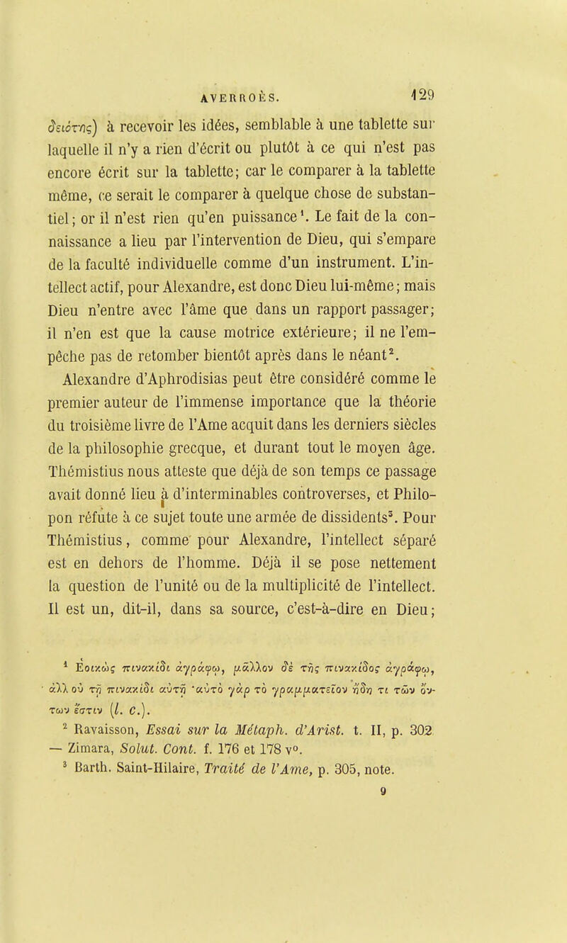 âstox-nç) h recevoir les idées, semblable h une tablette sur laquelle il n'y a rien d'écrit ou plutôt à ce qui n'est pas encore écrit sur la tablette; car le comparer à la tablette même, ce serait le comparer à quelque chose de substan- tiel; or il n'est rien qu'en puissance'. Le fait de la con- naissance a lieu par l'intervention de Dieu, qui s'empare de la faculté individuelle comme d'un instrument. L'in- tellect actif, pour Alexandre, est donc Dieu lui-même ; mais Dieu n'entre avec l'âme que dans un rapport passager; il n'en est que la cause motrice extérieure ; il ne l'em- pêche pas de retomber bientôt après dans le néant ^. Alexandre d'Aphrodisias peut être considéré comme le premier auteur de l'immense importance que la théorie du troisième livre de l'Ame acquit dans les derniers siècles de la philosophie grecque, et durant tout le moyen âge. Thémistius nous atteste que déjà de son temps ce passage avait donné lieu à d'interminables controverses, et Philo- pon réfute à ce sujet toute une armée de dissidents'. Pour Thémistius, comme pour Alexandre, l'intellect séparé est en dehors de l'homme. Déjà il se pose nettement la question de l'unité ou de la multiplicité de l'intellect. Il est un, dit-il, dans sa source, c'est-à-dire en Dieu; * Eotzwç TTivc/yA^t àypKfco, ^.â^Xov <?£ rvç Triva-ziSo? àypâfu, TWV EffTlV {l. C). ^ Ravaisson, Essai sur la Métaph. d'Arist. t. II, p. 302 — Zimara, Solut. Cont. f. 176 et 178 v». ^ Barth. Saint-Hilaire, Traité de l'Ame, p. 305, note.